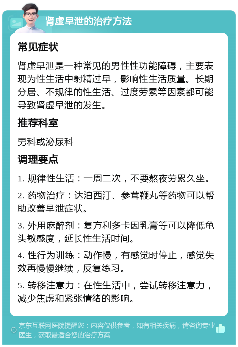 肾虚早泄的治疗方法 常见症状 肾虚早泄是一种常见的男性性功能障碍，主要表现为性生活中射精过早，影响性生活质量。长期分居、不规律的性生活、过度劳累等因素都可能导致肾虚早泄的发生。 推荐科室 男科或泌尿科 调理要点 1. 规律性生活：一周二次，不要熬夜劳累久坐。 2. 药物治疗：达泊西汀、参茸鞭丸等药物可以帮助改善早泄症状。 3. 外用麻醉剂：复方利多卡因乳膏等可以降低龟头敏感度，延长性生活时间。 4. 性行为训练：动作慢，有感觉时停止，感觉失效再慢慢继续，反复练习。 5. 转移注意力：在性生活中，尝试转移注意力，减少焦虑和紧张情绪的影响。