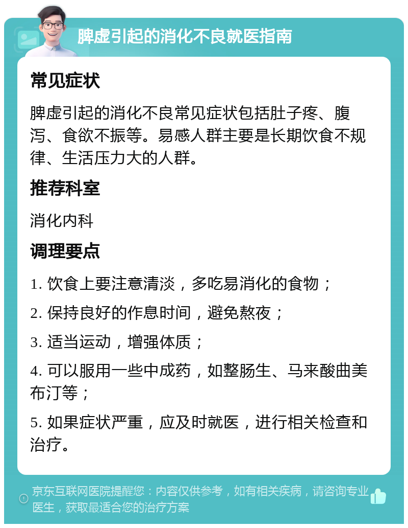 脾虚引起的消化不良就医指南 常见症状 脾虚引起的消化不良常见症状包括肚子疼、腹泻、食欲不振等。易感人群主要是长期饮食不规律、生活压力大的人群。 推荐科室 消化内科 调理要点 1. 饮食上要注意清淡，多吃易消化的食物； 2. 保持良好的作息时间，避免熬夜； 3. 适当运动，增强体质； 4. 可以服用一些中成药，如整肠生、马来酸曲美布汀等； 5. 如果症状严重，应及时就医，进行相关检查和治疗。