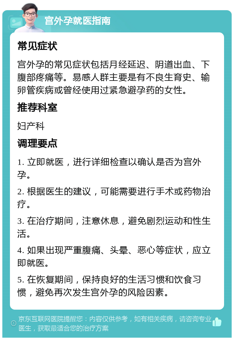 宫外孕就医指南 常见症状 宫外孕的常见症状包括月经延迟、阴道出血、下腹部疼痛等。易感人群主要是有不良生育史、输卵管疾病或曾经使用过紧急避孕药的女性。 推荐科室 妇产科 调理要点 1. 立即就医，进行详细检查以确认是否为宫外孕。 2. 根据医生的建议，可能需要进行手术或药物治疗。 3. 在治疗期间，注意休息，避免剧烈运动和性生活。 4. 如果出现严重腹痛、头晕、恶心等症状，应立即就医。 5. 在恢复期间，保持良好的生活习惯和饮食习惯，避免再次发生宫外孕的风险因素。