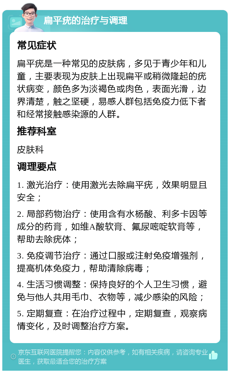 扁平疣的治疗与调理 常见症状 扁平疣是一种常见的皮肤病，多见于青少年和儿童，主要表现为皮肤上出现扁平或稍微隆起的疣状病变，颜色多为淡褐色或肉色，表面光滑，边界清楚，触之坚硬，易感人群包括免疫力低下者和经常接触感染源的人群。 推荐科室 皮肤科 调理要点 1. 激光治疗：使用激光去除扁平疣，效果明显且安全； 2. 局部药物治疗：使用含有水杨酸、利多卡因等成分的药膏，如维A酸软膏、氟尿嘧啶软膏等，帮助去除疣体； 3. 免疫调节治疗：通过口服或注射免疫增强剂，提高机体免疫力，帮助清除病毒； 4. 生活习惯调整：保持良好的个人卫生习惯，避免与他人共用毛巾、衣物等，减少感染的风险； 5. 定期复查：在治疗过程中，定期复查，观察病情变化，及时调整治疗方案。