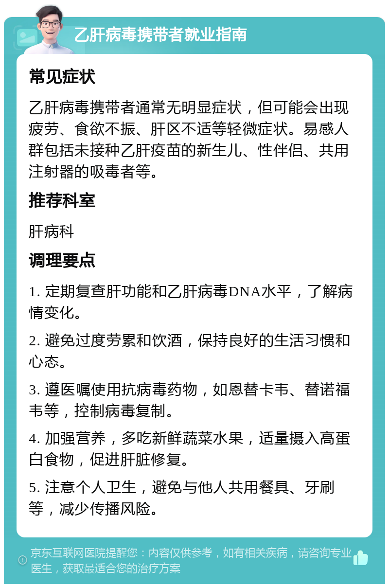 乙肝病毒携带者就业指南 常见症状 乙肝病毒携带者通常无明显症状，但可能会出现疲劳、食欲不振、肝区不适等轻微症状。易感人群包括未接种乙肝疫苗的新生儿、性伴侣、共用注射器的吸毒者等。 推荐科室 肝病科 调理要点 1. 定期复查肝功能和乙肝病毒DNA水平，了解病情变化。 2. 避免过度劳累和饮酒，保持良好的生活习惯和心态。 3. 遵医嘱使用抗病毒药物，如恩替卡韦、替诺福韦等，控制病毒复制。 4. 加强营养，多吃新鲜蔬菜水果，适量摄入高蛋白食物，促进肝脏修复。 5. 注意个人卫生，避免与他人共用餐具、牙刷等，减少传播风险。