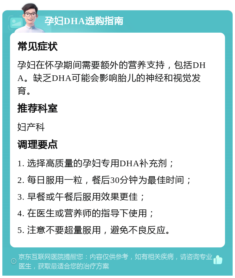 孕妇DHA选购指南 常见症状 孕妇在怀孕期间需要额外的营养支持，包括DHA。缺乏DHA可能会影响胎儿的神经和视觉发育。 推荐科室 妇产科 调理要点 1. 选择高质量的孕妇专用DHA补充剂； 2. 每日服用一粒，餐后30分钟为最佳时间； 3. 早餐或午餐后服用效果更佳； 4. 在医生或营养师的指导下使用； 5. 注意不要超量服用，避免不良反应。