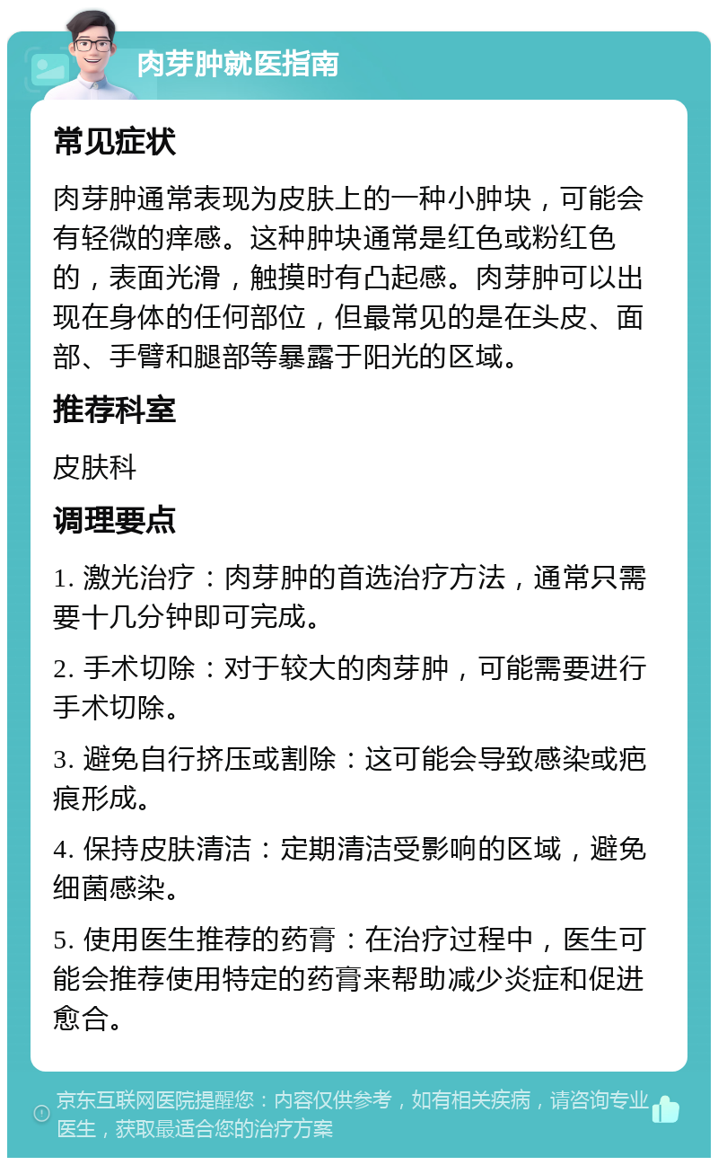 肉芽肿就医指南 常见症状 肉芽肿通常表现为皮肤上的一种小肿块，可能会有轻微的痒感。这种肿块通常是红色或粉红色的，表面光滑，触摸时有凸起感。肉芽肿可以出现在身体的任何部位，但最常见的是在头皮、面部、手臂和腿部等暴露于阳光的区域。 推荐科室 皮肤科 调理要点 1. 激光治疗：肉芽肿的首选治疗方法，通常只需要十几分钟即可完成。 2. 手术切除：对于较大的肉芽肿，可能需要进行手术切除。 3. 避免自行挤压或割除：这可能会导致感染或疤痕形成。 4. 保持皮肤清洁：定期清洁受影响的区域，避免细菌感染。 5. 使用医生推荐的药膏：在治疗过程中，医生可能会推荐使用特定的药膏来帮助减少炎症和促进愈合。