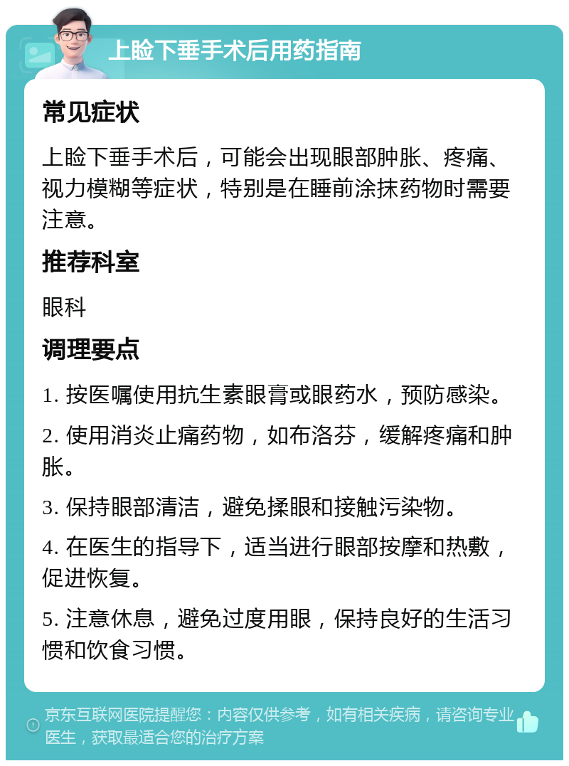 上睑下垂手术后用药指南 常见症状 上睑下垂手术后，可能会出现眼部肿胀、疼痛、视力模糊等症状，特别是在睡前涂抹药物时需要注意。 推荐科室 眼科 调理要点 1. 按医嘱使用抗生素眼膏或眼药水，预防感染。 2. 使用消炎止痛药物，如布洛芬，缓解疼痛和肿胀。 3. 保持眼部清洁，避免揉眼和接触污染物。 4. 在医生的指导下，适当进行眼部按摩和热敷，促进恢复。 5. 注意休息，避免过度用眼，保持良好的生活习惯和饮食习惯。