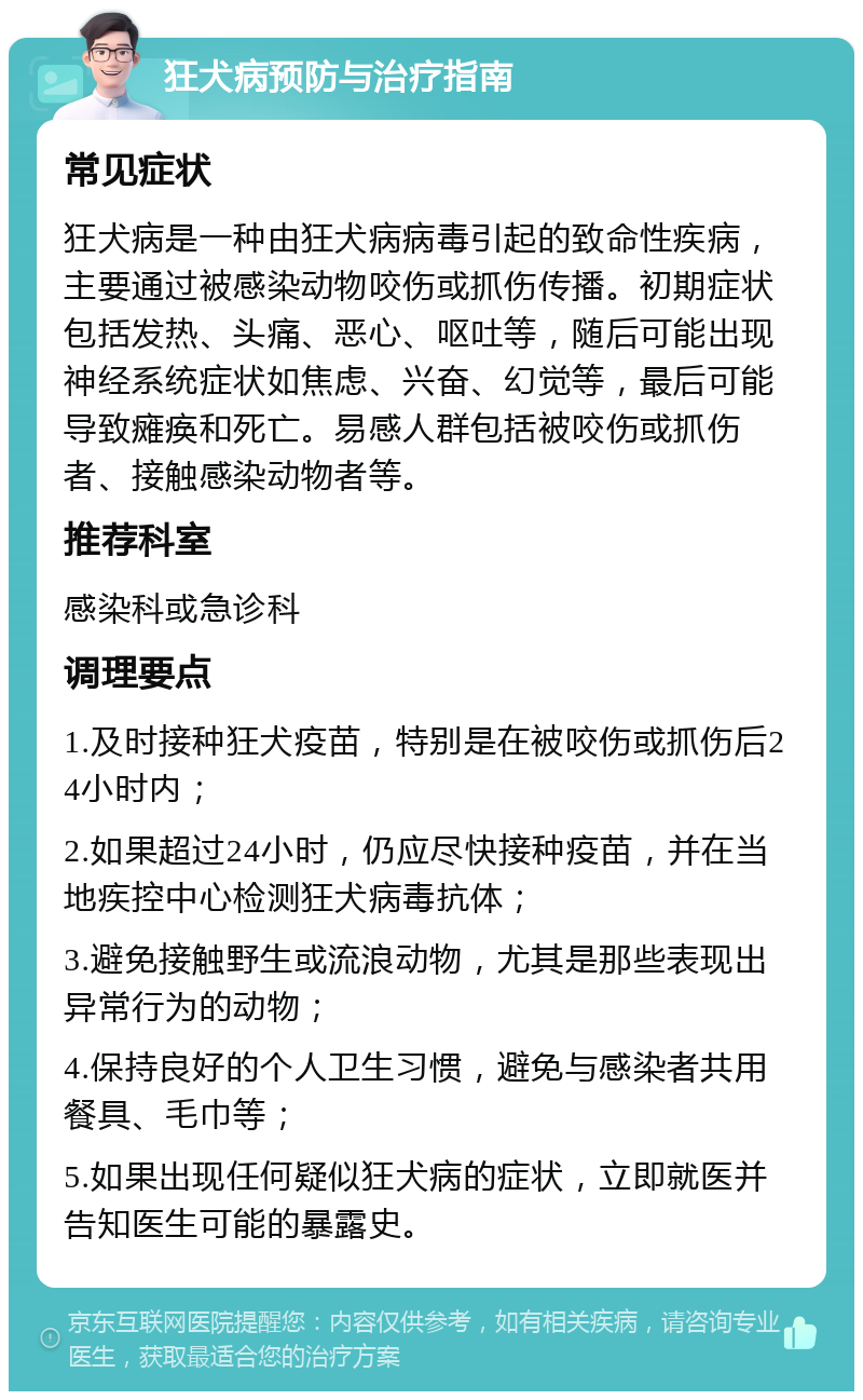 狂犬病预防与治疗指南 常见症状 狂犬病是一种由狂犬病病毒引起的致命性疾病，主要通过被感染动物咬伤或抓伤传播。初期症状包括发热、头痛、恶心、呕吐等，随后可能出现神经系统症状如焦虑、兴奋、幻觉等，最后可能导致瘫痪和死亡。易感人群包括被咬伤或抓伤者、接触感染动物者等。 推荐科室 感染科或急诊科 调理要点 1.及时接种狂犬疫苗，特别是在被咬伤或抓伤后24小时内； 2.如果超过24小时，仍应尽快接种疫苗，并在当地疾控中心检测狂犬病毒抗体； 3.避免接触野生或流浪动物，尤其是那些表现出异常行为的动物； 4.保持良好的个人卫生习惯，避免与感染者共用餐具、毛巾等； 5.如果出现任何疑似狂犬病的症状，立即就医并告知医生可能的暴露史。