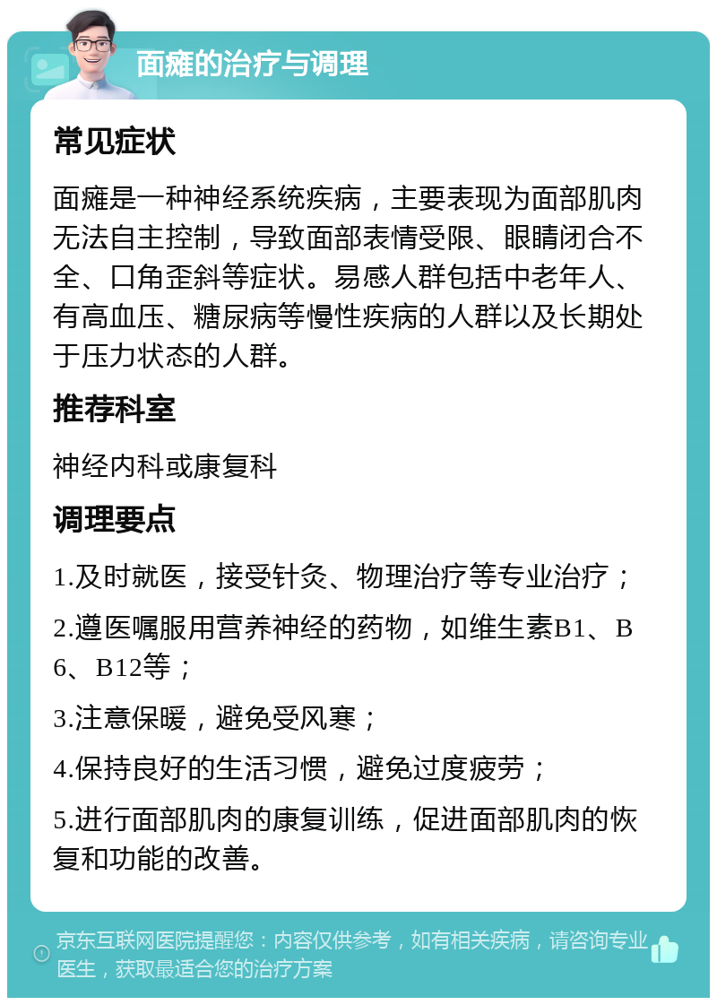 面瘫的治疗与调理 常见症状 面瘫是一种神经系统疾病，主要表现为面部肌肉无法自主控制，导致面部表情受限、眼睛闭合不全、口角歪斜等症状。易感人群包括中老年人、有高血压、糖尿病等慢性疾病的人群以及长期处于压力状态的人群。 推荐科室 神经内科或康复科 调理要点 1.及时就医，接受针灸、物理治疗等专业治疗； 2.遵医嘱服用营养神经的药物，如维生素B1、B6、B12等； 3.注意保暖，避免受风寒； 4.保持良好的生活习惯，避免过度疲劳； 5.进行面部肌肉的康复训练，促进面部肌肉的恢复和功能的改善。