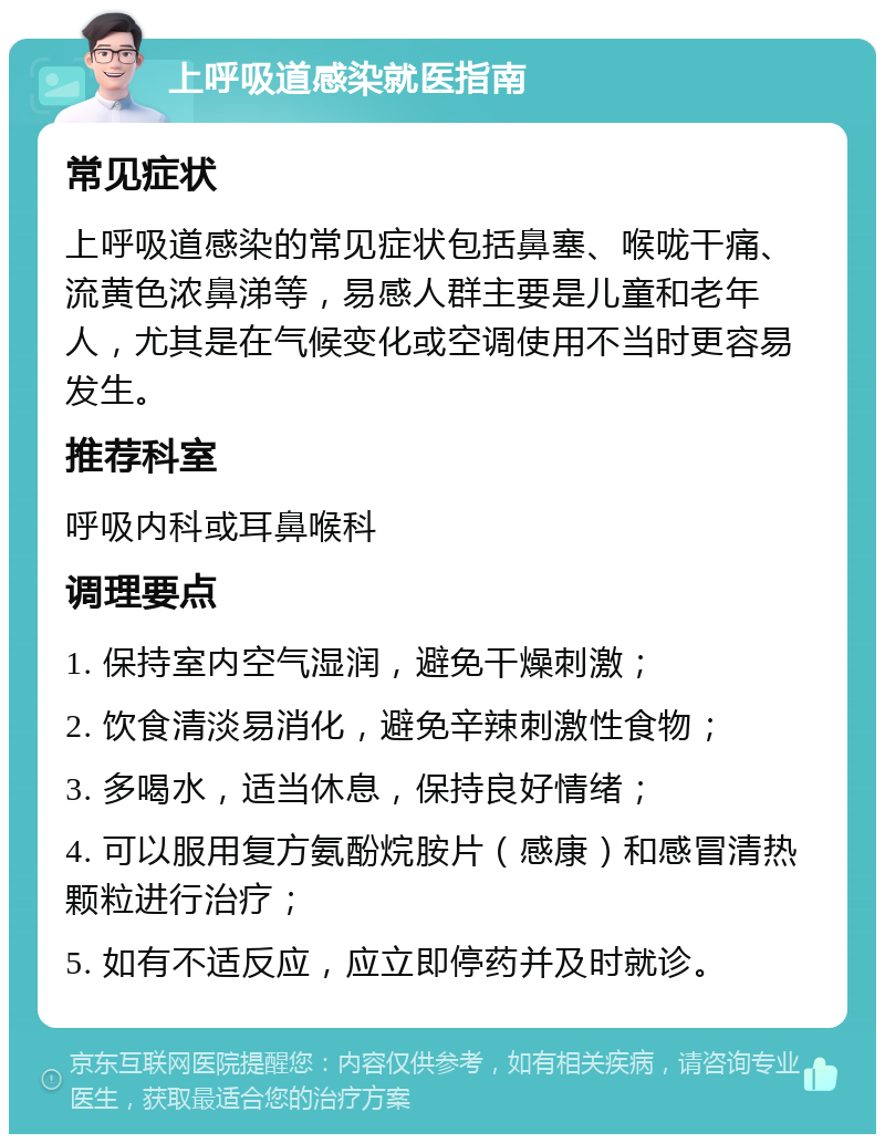 上呼吸道感染就医指南 常见症状 上呼吸道感染的常见症状包括鼻塞、喉咙干痛、流黄色浓鼻涕等，易感人群主要是儿童和老年人，尤其是在气候变化或空调使用不当时更容易发生。 推荐科室 呼吸内科或耳鼻喉科 调理要点 1. 保持室内空气湿润，避免干燥刺激； 2. 饮食清淡易消化，避免辛辣刺激性食物； 3. 多喝水，适当休息，保持良好情绪； 4. 可以服用复方氨酚烷胺片（感康）和感冒清热颗粒进行治疗； 5. 如有不适反应，应立即停药并及时就诊。