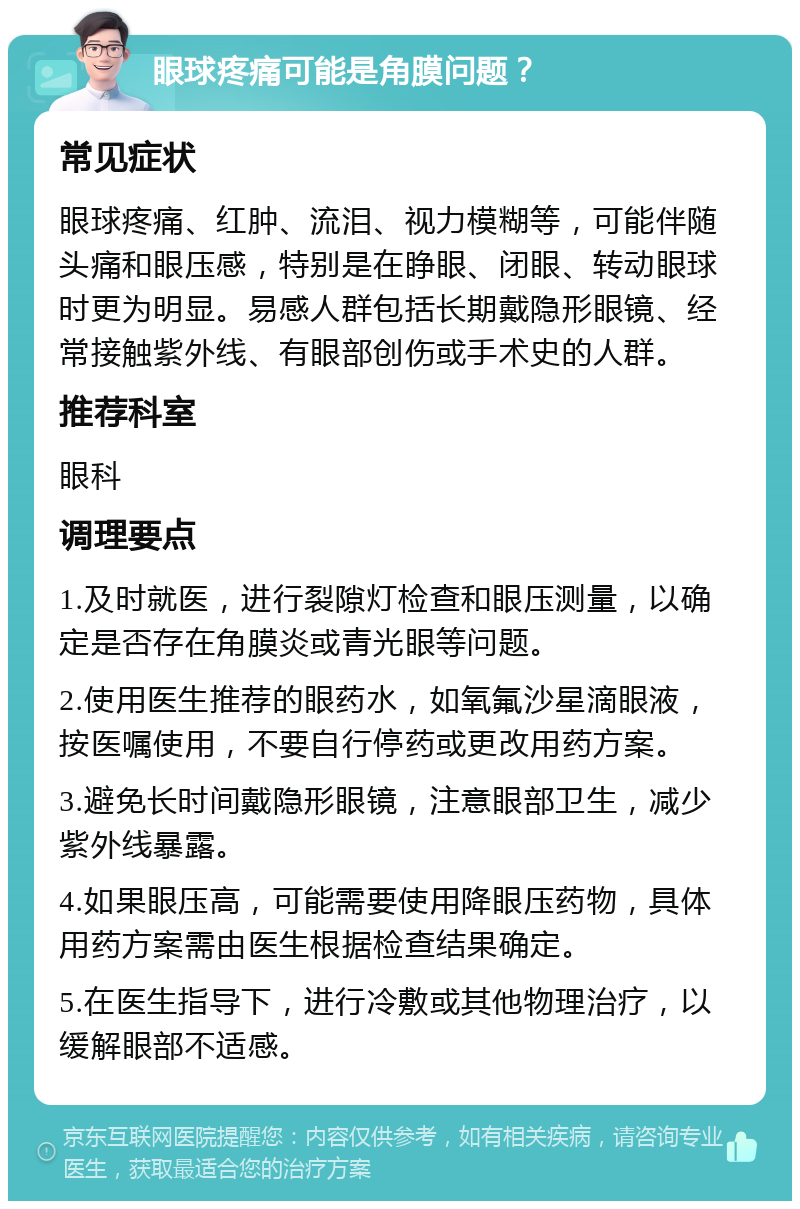 眼球疼痛可能是角膜问题？ 常见症状 眼球疼痛、红肿、流泪、视力模糊等，可能伴随头痛和眼压感，特别是在睁眼、闭眼、转动眼球时更为明显。易感人群包括长期戴隐形眼镜、经常接触紫外线、有眼部创伤或手术史的人群。 推荐科室 眼科 调理要点 1.及时就医，进行裂隙灯检查和眼压测量，以确定是否存在角膜炎或青光眼等问题。 2.使用医生推荐的眼药水，如氧氟沙星滴眼液，按医嘱使用，不要自行停药或更改用药方案。 3.避免长时间戴隐形眼镜，注意眼部卫生，减少紫外线暴露。 4.如果眼压高，可能需要使用降眼压药物，具体用药方案需由医生根据检查结果确定。 5.在医生指导下，进行冷敷或其他物理治疗，以缓解眼部不适感。