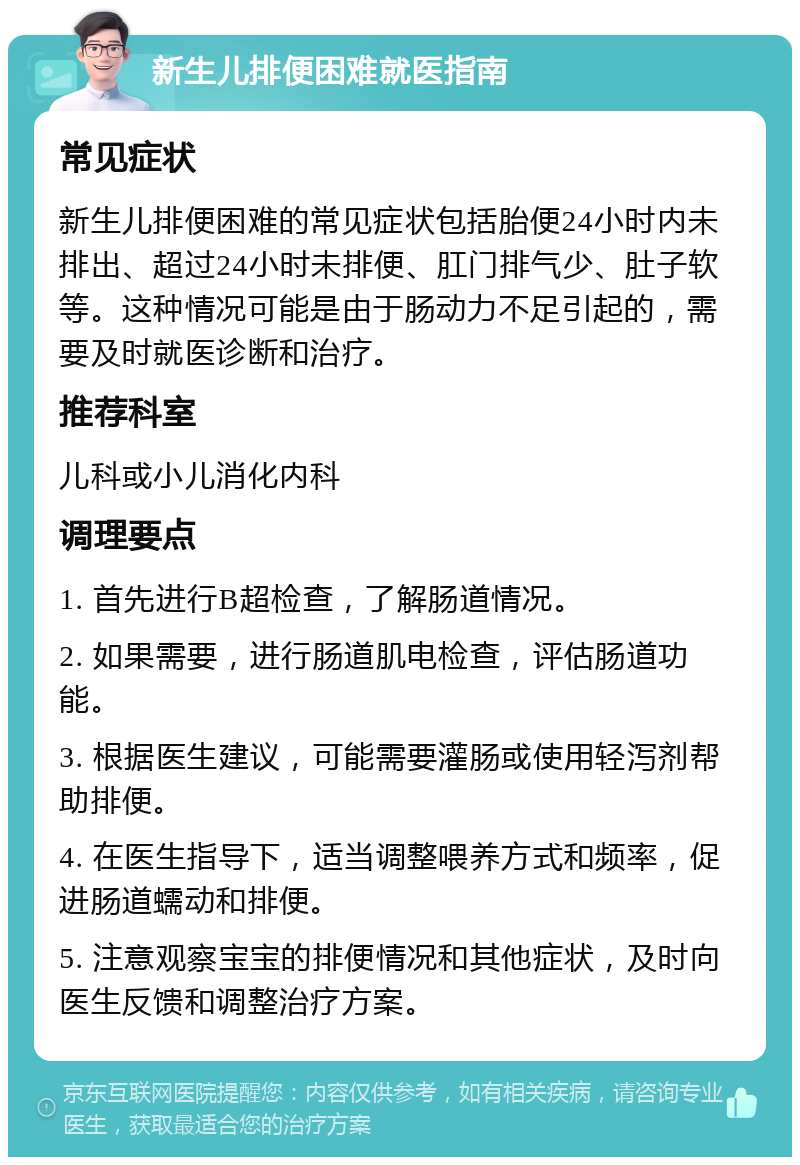 新生儿排便困难就医指南 常见症状 新生儿排便困难的常见症状包括胎便24小时内未排出、超过24小时未排便、肛门排气少、肚子软等。这种情况可能是由于肠动力不足引起的，需要及时就医诊断和治疗。 推荐科室 儿科或小儿消化内科 调理要点 1. 首先进行B超检查，了解肠道情况。 2. 如果需要，进行肠道肌电检查，评估肠道功能。 3. 根据医生建议，可能需要灌肠或使用轻泻剂帮助排便。 4. 在医生指导下，适当调整喂养方式和频率，促进肠道蠕动和排便。 5. 注意观察宝宝的排便情况和其他症状，及时向医生反馈和调整治疗方案。