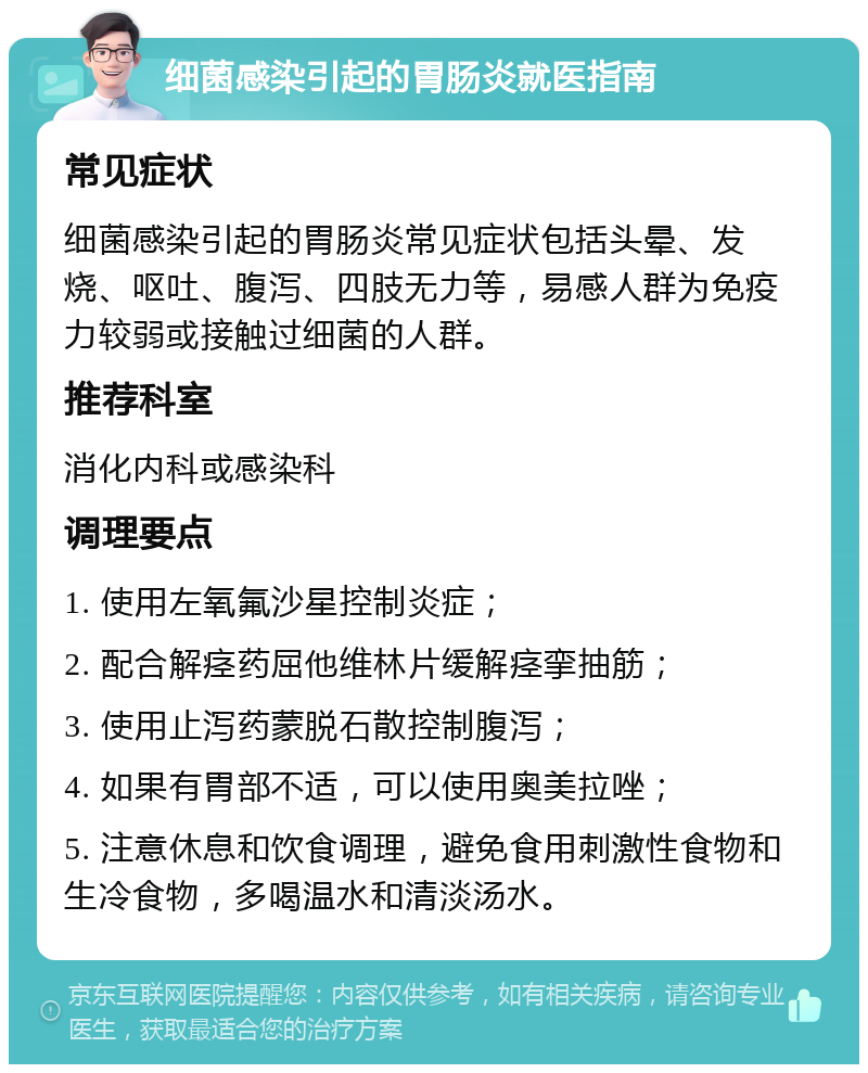 细菌感染引起的胃肠炎就医指南 常见症状 细菌感染引起的胃肠炎常见症状包括头晕、发烧、呕吐、腹泻、四肢无力等，易感人群为免疫力较弱或接触过细菌的人群。 推荐科室 消化内科或感染科 调理要点 1. 使用左氧氟沙星控制炎症； 2. 配合解痉药屈他维林片缓解痉挛抽筋； 3. 使用止泻药蒙脱石散控制腹泻； 4. 如果有胃部不适，可以使用奥美拉唑； 5. 注意休息和饮食调理，避免食用刺激性食物和生冷食物，多喝温水和清淡汤水。