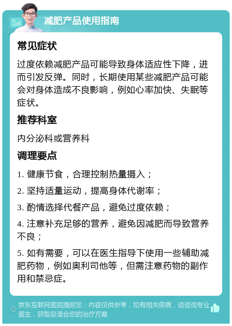 减肥产品使用指南 常见症状 过度依赖减肥产品可能导致身体适应性下降，进而引发反弹。同时，长期使用某些减肥产品可能会对身体造成不良影响，例如心率加快、失眠等症状。 推荐科室 内分泌科或营养科 调理要点 1. 健康节食，合理控制热量摄入； 2. 坚持适量运动，提高身体代谢率； 3. 酌情选择代餐产品，避免过度依赖； 4. 注意补充足够的营养，避免因减肥而导致营养不良； 5. 如有需要，可以在医生指导下使用一些辅助减肥药物，例如奥利司他等，但需注意药物的副作用和禁忌症。