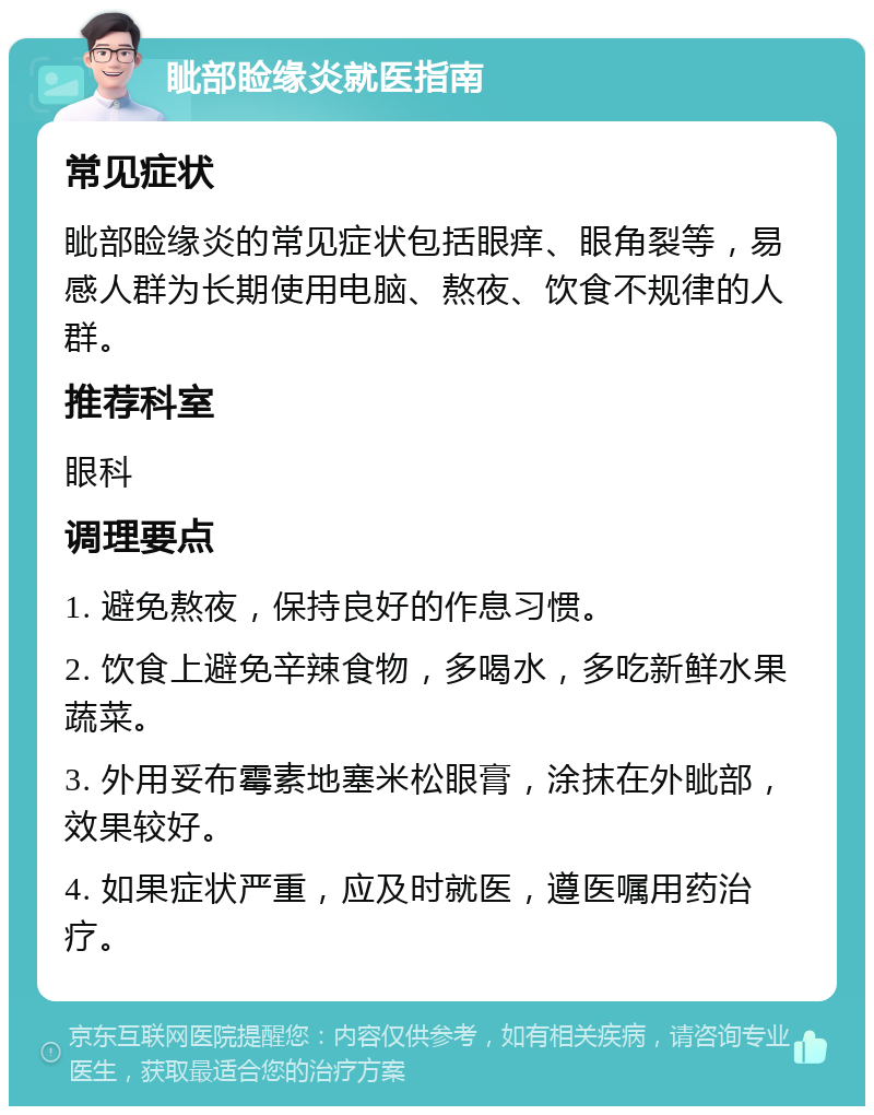 眦部睑缘炎就医指南 常见症状 眦部睑缘炎的常见症状包括眼痒、眼角裂等，易感人群为长期使用电脑、熬夜、饮食不规律的人群。 推荐科室 眼科 调理要点 1. 避免熬夜，保持良好的作息习惯。 2. 饮食上避免辛辣食物，多喝水，多吃新鲜水果蔬菜。 3. 外用妥布霉素地塞米松眼膏，涂抹在外眦部，效果较好。 4. 如果症状严重，应及时就医，遵医嘱用药治疗。