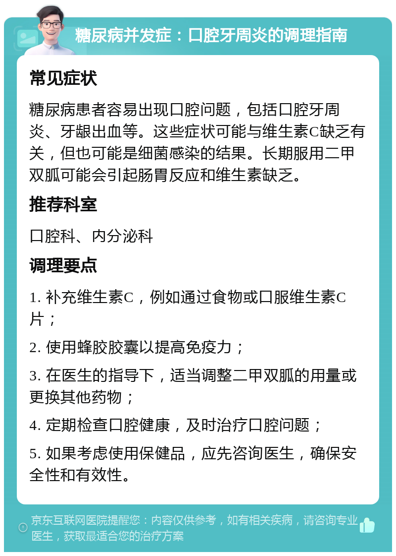 糖尿病并发症：口腔牙周炎的调理指南 常见症状 糖尿病患者容易出现口腔问题，包括口腔牙周炎、牙龈出血等。这些症状可能与维生素C缺乏有关，但也可能是细菌感染的结果。长期服用二甲双胍可能会引起肠胃反应和维生素缺乏。 推荐科室 口腔科、内分泌科 调理要点 1. 补充维生素C，例如通过食物或口服维生素C片； 2. 使用蜂胶胶囊以提高免疫力； 3. 在医生的指导下，适当调整二甲双胍的用量或更换其他药物； 4. 定期检查口腔健康，及时治疗口腔问题； 5. 如果考虑使用保健品，应先咨询医生，确保安全性和有效性。