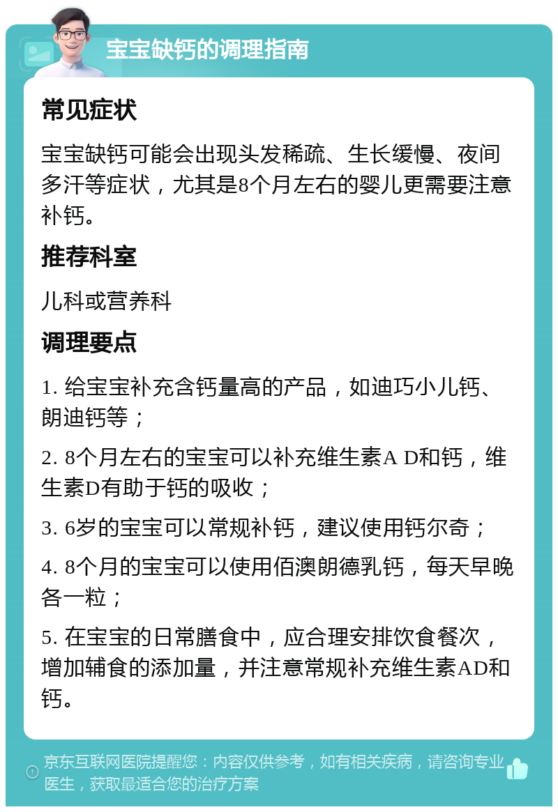 宝宝缺钙的调理指南 常见症状 宝宝缺钙可能会出现头发稀疏、生长缓慢、夜间多汗等症状，尤其是8个月左右的婴儿更需要注意补钙。 推荐科室 儿科或营养科 调理要点 1. 给宝宝补充含钙量高的产品，如迪巧小儿钙、朗迪钙等； 2. 8个月左右的宝宝可以补充维生素A D和钙，维生素D有助于钙的吸收； 3. 6岁的宝宝可以常规补钙，建议使用钙尔奇； 4. 8个月的宝宝可以使用佰澳朗德乳钙，每天早晚各一粒； 5. 在宝宝的日常膳食中，应合理安排饮食餐次，增加辅食的添加量，并注意常规补充维生素AD和钙。