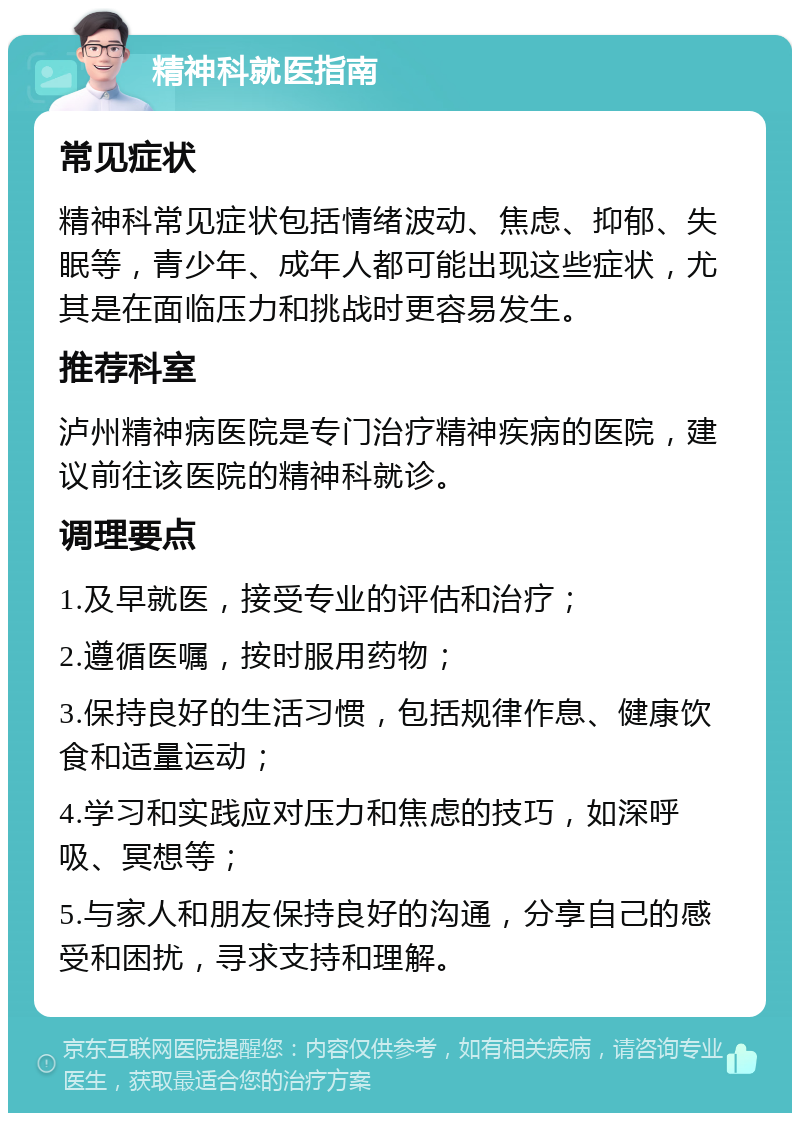 精神科就医指南 常见症状 精神科常见症状包括情绪波动、焦虑、抑郁、失眠等，青少年、成年人都可能出现这些症状，尤其是在面临压力和挑战时更容易发生。 推荐科室 泸州精神病医院是专门治疗精神疾病的医院，建议前往该医院的精神科就诊。 调理要点 1.及早就医，接受专业的评估和治疗； 2.遵循医嘱，按时服用药物； 3.保持良好的生活习惯，包括规律作息、健康饮食和适量运动； 4.学习和实践应对压力和焦虑的技巧，如深呼吸、冥想等； 5.与家人和朋友保持良好的沟通，分享自己的感受和困扰，寻求支持和理解。