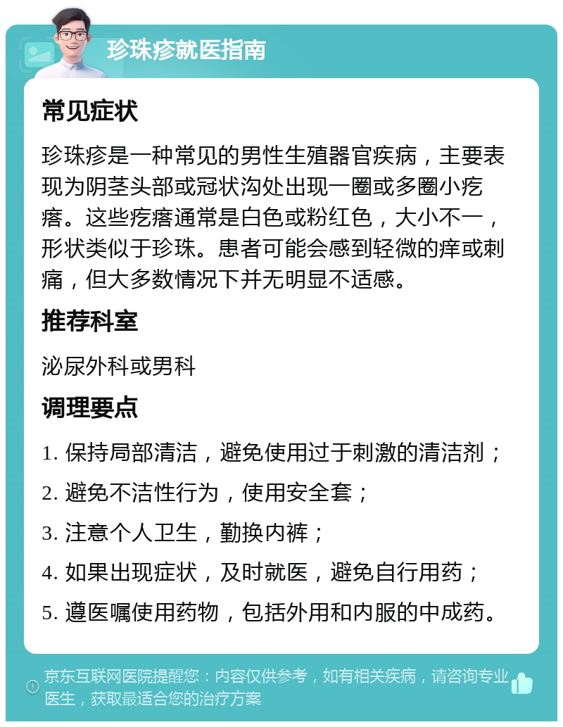 珍珠疹就医指南 常见症状 珍珠疹是一种常见的男性生殖器官疾病，主要表现为阴茎头部或冠状沟处出现一圈或多圈小疙瘩。这些疙瘩通常是白色或粉红色，大小不一，形状类似于珍珠。患者可能会感到轻微的痒或刺痛，但大多数情况下并无明显不适感。 推荐科室 泌尿外科或男科 调理要点 1. 保持局部清洁，避免使用过于刺激的清洁剂； 2. 避免不洁性行为，使用安全套； 3. 注意个人卫生，勤换内裤； 4. 如果出现症状，及时就医，避免自行用药； 5. 遵医嘱使用药物，包括外用和内服的中成药。