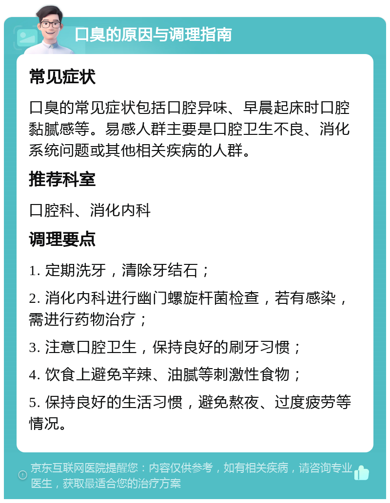 口臭的原因与调理指南 常见症状 口臭的常见症状包括口腔异味、早晨起床时口腔黏腻感等。易感人群主要是口腔卫生不良、消化系统问题或其他相关疾病的人群。 推荐科室 口腔科、消化内科 调理要点 1. 定期洗牙，清除牙结石； 2. 消化内科进行幽门螺旋杆菌检查，若有感染，需进行药物治疗； 3. 注意口腔卫生，保持良好的刷牙习惯； 4. 饮食上避免辛辣、油腻等刺激性食物； 5. 保持良好的生活习惯，避免熬夜、过度疲劳等情况。