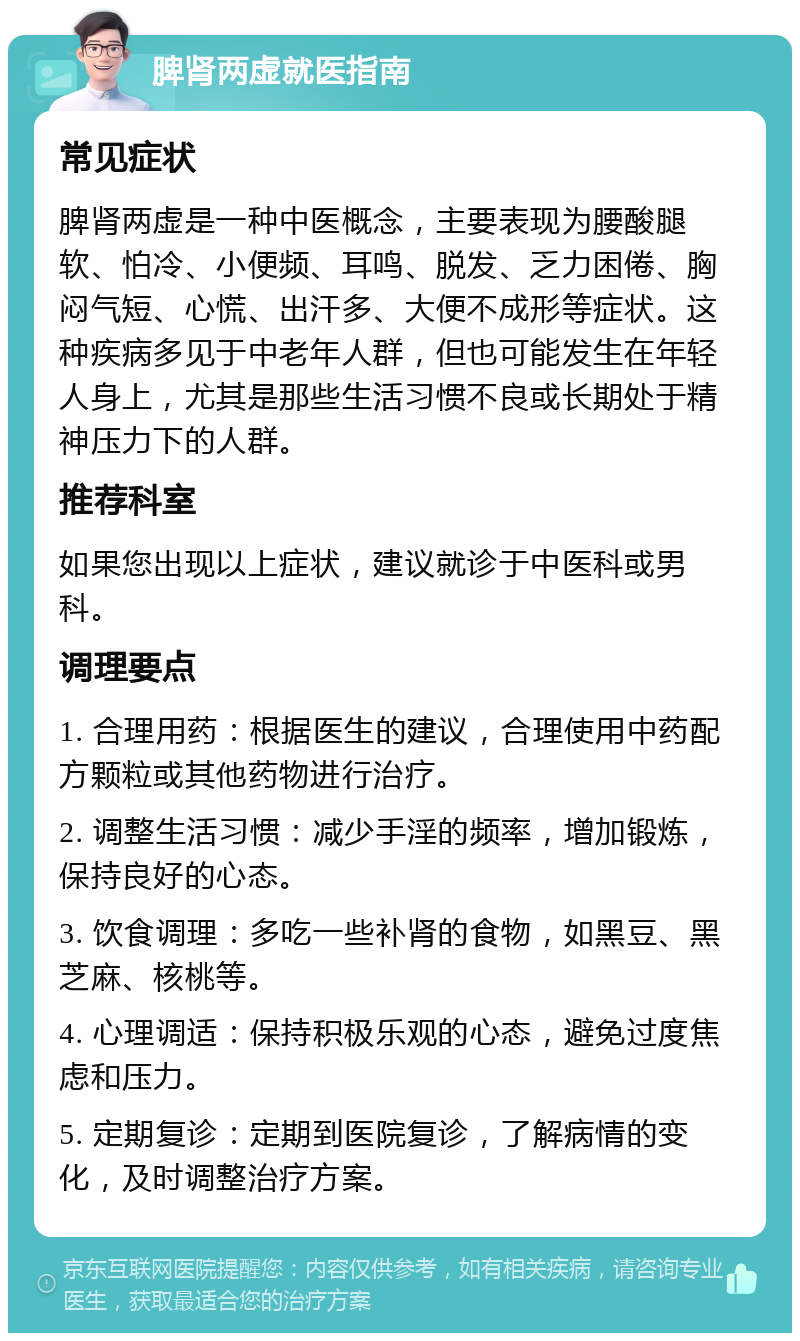 脾肾两虚就医指南 常见症状 脾肾两虚是一种中医概念，主要表现为腰酸腿软、怕冷、小便频、耳鸣、脱发、乏力困倦、胸闷气短、心慌、出汗多、大便不成形等症状。这种疾病多见于中老年人群，但也可能发生在年轻人身上，尤其是那些生活习惯不良或长期处于精神压力下的人群。 推荐科室 如果您出现以上症状，建议就诊于中医科或男科。 调理要点 1. 合理用药：根据医生的建议，合理使用中药配方颗粒或其他药物进行治疗。 2. 调整生活习惯：减少手淫的频率，增加锻炼，保持良好的心态。 3. 饮食调理：多吃一些补肾的食物，如黑豆、黑芝麻、核桃等。 4. 心理调适：保持积极乐观的心态，避免过度焦虑和压力。 5. 定期复诊：定期到医院复诊，了解病情的变化，及时调整治疗方案。