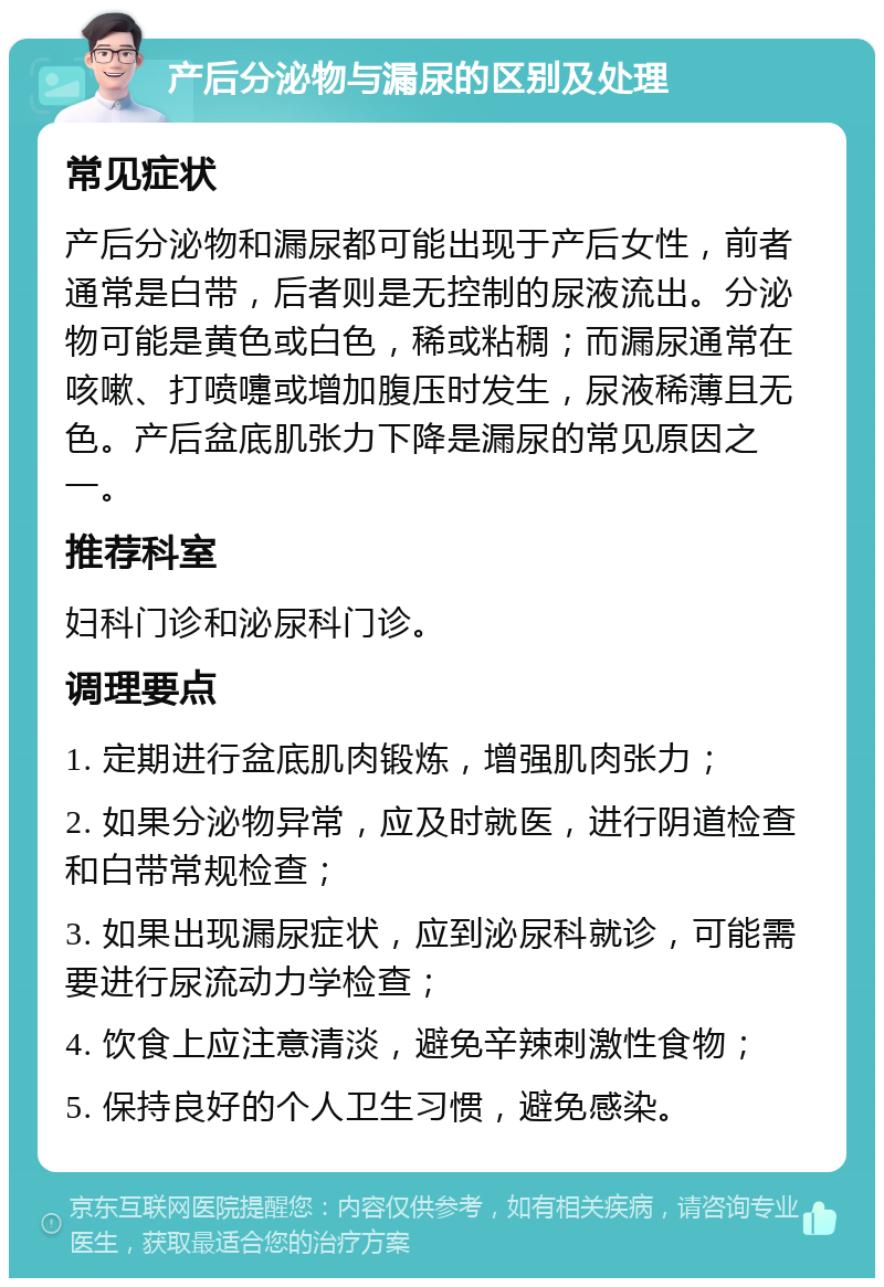 产后分泌物与漏尿的区别及处理 常见症状 产后分泌物和漏尿都可能出现于产后女性，前者通常是白带，后者则是无控制的尿液流出。分泌物可能是黄色或白色，稀或粘稠；而漏尿通常在咳嗽、打喷嚏或增加腹压时发生，尿液稀薄且无色。产后盆底肌张力下降是漏尿的常见原因之一。 推荐科室 妇科门诊和泌尿科门诊。 调理要点 1. 定期进行盆底肌肉锻炼，增强肌肉张力； 2. 如果分泌物异常，应及时就医，进行阴道检查和白带常规检查； 3. 如果出现漏尿症状，应到泌尿科就诊，可能需要进行尿流动力学检查； 4. 饮食上应注意清淡，避免辛辣刺激性食物； 5. 保持良好的个人卫生习惯，避免感染。