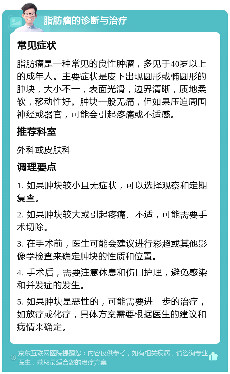 脂肪瘤的诊断与治疗 常见症状 脂肪瘤是一种常见的良性肿瘤，多见于40岁以上的成年人。主要症状是皮下出现圆形或椭圆形的肿块，大小不一，表面光滑，边界清晰，质地柔软，移动性好。肿块一般无痛，但如果压迫周围神经或器官，可能会引起疼痛或不适感。 推荐科室 外科或皮肤科 调理要点 1. 如果肿块较小且无症状，可以选择观察和定期复查。 2. 如果肿块较大或引起疼痛、不适，可能需要手术切除。 3. 在手术前，医生可能会建议进行彩超或其他影像学检查来确定肿块的性质和位置。 4. 手术后，需要注意休息和伤口护理，避免感染和并发症的发生。 5. 如果肿块是恶性的，可能需要进一步的治疗，如放疗或化疗，具体方案需要根据医生的建议和病情来确定。