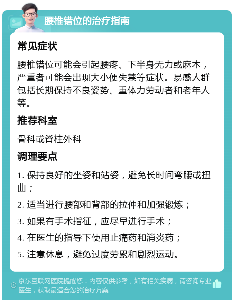 腰椎错位的治疗指南 常见症状 腰椎错位可能会引起腰疼、下半身无力或麻木，严重者可能会出现大小便失禁等症状。易感人群包括长期保持不良姿势、重体力劳动者和老年人等。 推荐科室 骨科或脊柱外科 调理要点 1. 保持良好的坐姿和站姿，避免长时间弯腰或扭曲； 2. 适当进行腰部和背部的拉伸和加强锻炼； 3. 如果有手术指征，应尽早进行手术； 4. 在医生的指导下使用止痛药和消炎药； 5. 注意休息，避免过度劳累和剧烈运动。