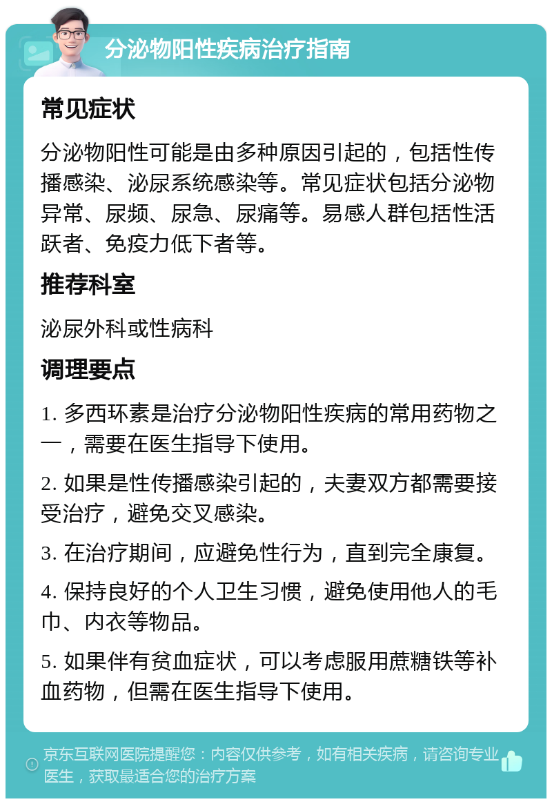 分泌物阳性疾病治疗指南 常见症状 分泌物阳性可能是由多种原因引起的，包括性传播感染、泌尿系统感染等。常见症状包括分泌物异常、尿频、尿急、尿痛等。易感人群包括性活跃者、免疫力低下者等。 推荐科室 泌尿外科或性病科 调理要点 1. 多西环素是治疗分泌物阳性疾病的常用药物之一，需要在医生指导下使用。 2. 如果是性传播感染引起的，夫妻双方都需要接受治疗，避免交叉感染。 3. 在治疗期间，应避免性行为，直到完全康复。 4. 保持良好的个人卫生习惯，避免使用他人的毛巾、内衣等物品。 5. 如果伴有贫血症状，可以考虑服用蔗糖铁等补血药物，但需在医生指导下使用。