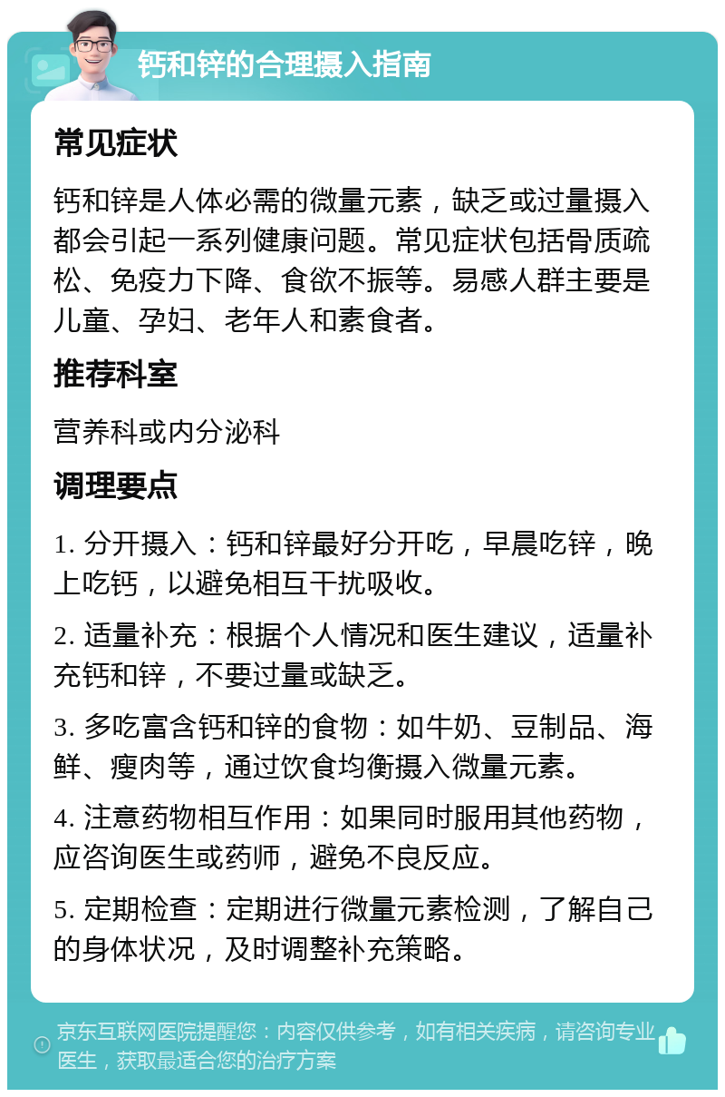 钙和锌的合理摄入指南 常见症状 钙和锌是人体必需的微量元素，缺乏或过量摄入都会引起一系列健康问题。常见症状包括骨质疏松、免疫力下降、食欲不振等。易感人群主要是儿童、孕妇、老年人和素食者。 推荐科室 营养科或内分泌科 调理要点 1. 分开摄入：钙和锌最好分开吃，早晨吃锌，晚上吃钙，以避免相互干扰吸收。 2. 适量补充：根据个人情况和医生建议，适量补充钙和锌，不要过量或缺乏。 3. 多吃富含钙和锌的食物：如牛奶、豆制品、海鲜、瘦肉等，通过饮食均衡摄入微量元素。 4. 注意药物相互作用：如果同时服用其他药物，应咨询医生或药师，避免不良反应。 5. 定期检查：定期进行微量元素检测，了解自己的身体状况，及时调整补充策略。