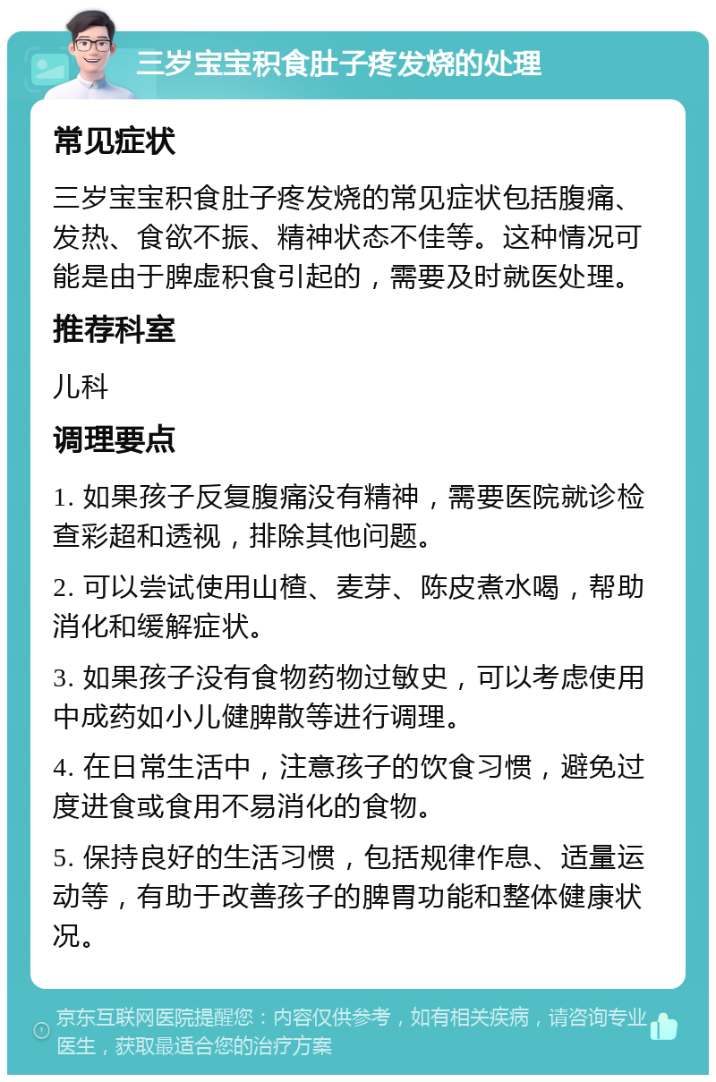 三岁宝宝积食肚子疼发烧的处理 常见症状 三岁宝宝积食肚子疼发烧的常见症状包括腹痛、发热、食欲不振、精神状态不佳等。这种情况可能是由于脾虚积食引起的，需要及时就医处理。 推荐科室 儿科 调理要点 1. 如果孩子反复腹痛没有精神，需要医院就诊检查彩超和透视，排除其他问题。 2. 可以尝试使用山楂、麦芽、陈皮煮水喝，帮助消化和缓解症状。 3. 如果孩子没有食物药物过敏史，可以考虑使用中成药如小儿健脾散等进行调理。 4. 在日常生活中，注意孩子的饮食习惯，避免过度进食或食用不易消化的食物。 5. 保持良好的生活习惯，包括规律作息、适量运动等，有助于改善孩子的脾胃功能和整体健康状况。