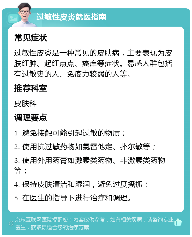 过敏性皮炎就医指南 常见症状 过敏性皮炎是一种常见的皮肤病，主要表现为皮肤红肿、起红点点、瘙痒等症状。易感人群包括有过敏史的人、免疫力较弱的人等。 推荐科室 皮肤科 调理要点 1. 避免接触可能引起过敏的物质； 2. 使用抗过敏药物如氯雷他定、扑尔敏等； 3. 使用外用药膏如激素类药物、非激素类药物等； 4. 保持皮肤清洁和湿润，避免过度搔抓； 5. 在医生的指导下进行治疗和调理。