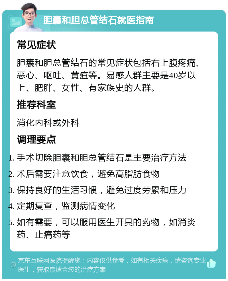 胆囊和胆总管结石就医指南 常见症状 胆囊和胆总管结石的常见症状包括右上腹疼痛、恶心、呕吐、黄疸等。易感人群主要是40岁以上、肥胖、女性、有家族史的人群。 推荐科室 消化内科或外科 调理要点 手术切除胆囊和胆总管结石是主要治疗方法 术后需要注意饮食，避免高脂肪食物 保持良好的生活习惯，避免过度劳累和压力 定期复查，监测病情变化 如有需要，可以服用医生开具的药物，如消炎药、止痛药等