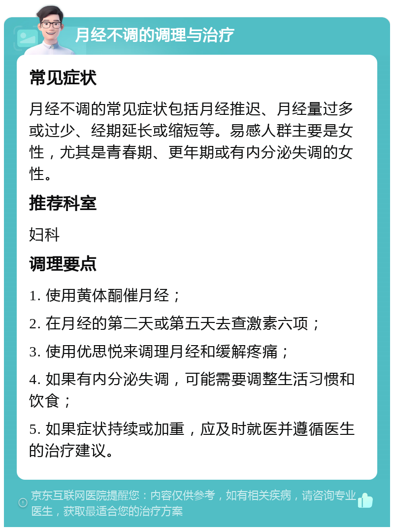 月经不调的调理与治疗 常见症状 月经不调的常见症状包括月经推迟、月经量过多或过少、经期延长或缩短等。易感人群主要是女性，尤其是青春期、更年期或有内分泌失调的女性。 推荐科室 妇科 调理要点 1. 使用黄体酮催月经； 2. 在月经的第二天或第五天去查激素六项； 3. 使用优思悦来调理月经和缓解疼痛； 4. 如果有内分泌失调，可能需要调整生活习惯和饮食； 5. 如果症状持续或加重，应及时就医并遵循医生的治疗建议。