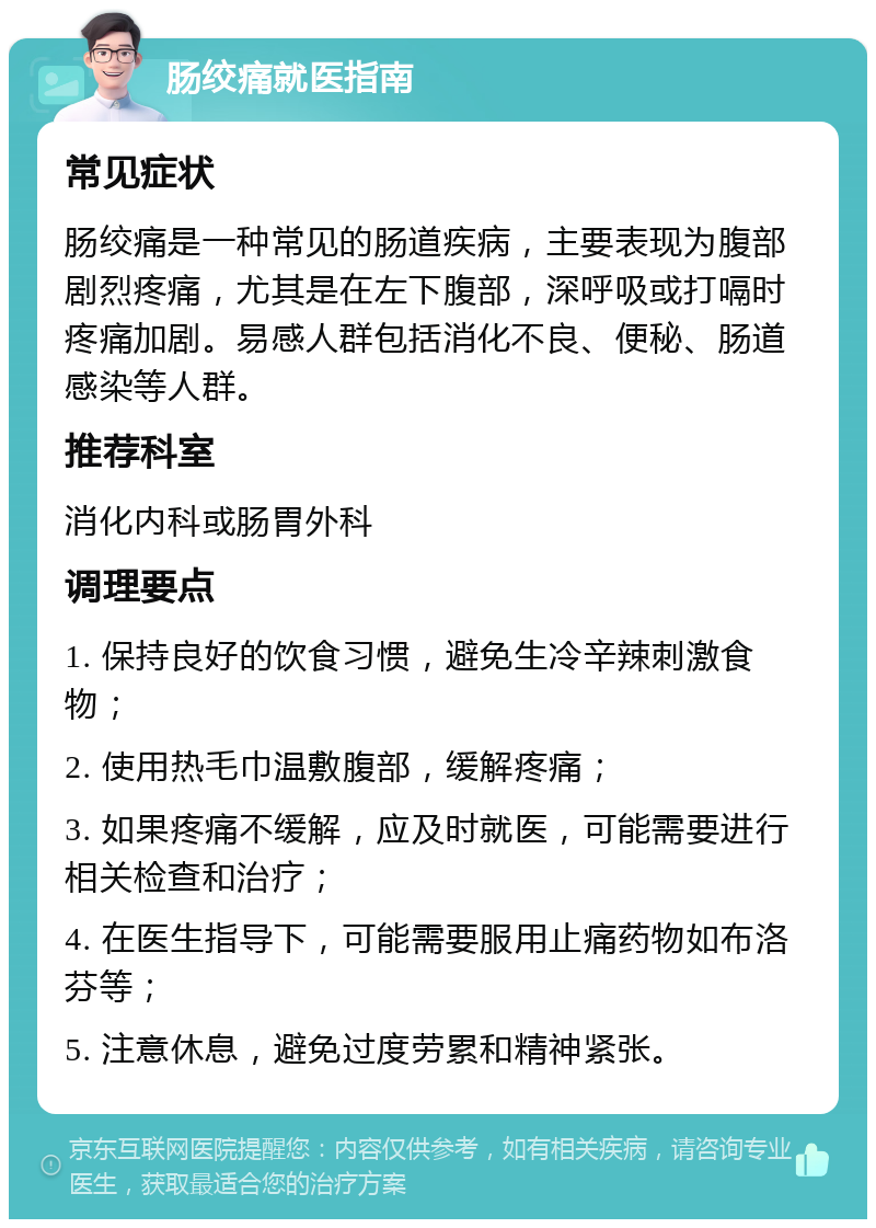 肠绞痛就医指南 常见症状 肠绞痛是一种常见的肠道疾病，主要表现为腹部剧烈疼痛，尤其是在左下腹部，深呼吸或打嗝时疼痛加剧。易感人群包括消化不良、便秘、肠道感染等人群。 推荐科室 消化内科或肠胃外科 调理要点 1. 保持良好的饮食习惯，避免生冷辛辣刺激食物； 2. 使用热毛巾温敷腹部，缓解疼痛； 3. 如果疼痛不缓解，应及时就医，可能需要进行相关检查和治疗； 4. 在医生指导下，可能需要服用止痛药物如布洛芬等； 5. 注意休息，避免过度劳累和精神紧张。