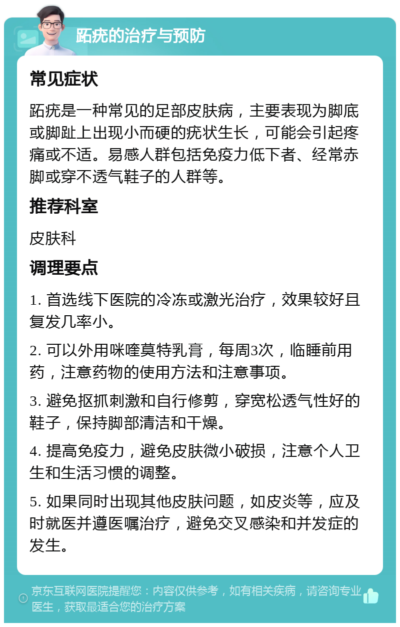 跖疣的治疗与预防 常见症状 跖疣是一种常见的足部皮肤病，主要表现为脚底或脚趾上出现小而硬的疣状生长，可能会引起疼痛或不适。易感人群包括免疫力低下者、经常赤脚或穿不透气鞋子的人群等。 推荐科室 皮肤科 调理要点 1. 首选线下医院的冷冻或激光治疗，效果较好且复发几率小。 2. 可以外用咪喹莫特乳膏，每周3次，临睡前用药，注意药物的使用方法和注意事项。 3. 避免抠抓刺激和自行修剪，穿宽松透气性好的鞋子，保持脚部清洁和干燥。 4. 提高免疫力，避免皮肤微小破损，注意个人卫生和生活习惯的调整。 5. 如果同时出现其他皮肤问题，如皮炎等，应及时就医并遵医嘱治疗，避免交叉感染和并发症的发生。