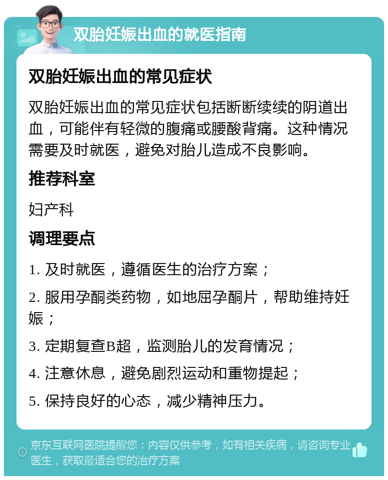 双胎妊娠出血的就医指南 双胎妊娠出血的常见症状 双胎妊娠出血的常见症状包括断断续续的阴道出血，可能伴有轻微的腹痛或腰酸背痛。这种情况需要及时就医，避免对胎儿造成不良影响。 推荐科室 妇产科 调理要点 1. 及时就医，遵循医生的治疗方案； 2. 服用孕酮类药物，如地屈孕酮片，帮助维持妊娠； 3. 定期复查B超，监测胎儿的发育情况； 4. 注意休息，避免剧烈运动和重物提起； 5. 保持良好的心态，减少精神压力。