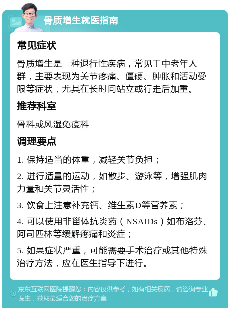 骨质增生就医指南 常见症状 骨质增生是一种退行性疾病，常见于中老年人群，主要表现为关节疼痛、僵硬、肿胀和活动受限等症状，尤其在长时间站立或行走后加重。 推荐科室 骨科或风湿免疫科 调理要点 1. 保持适当的体重，减轻关节负担； 2. 进行适量的运动，如散步、游泳等，增强肌肉力量和关节灵活性； 3. 饮食上注意补充钙、维生素D等营养素； 4. 可以使用非甾体抗炎药（NSAIDs）如布洛芬、阿司匹林等缓解疼痛和炎症； 5. 如果症状严重，可能需要手术治疗或其他特殊治疗方法，应在医生指导下进行。