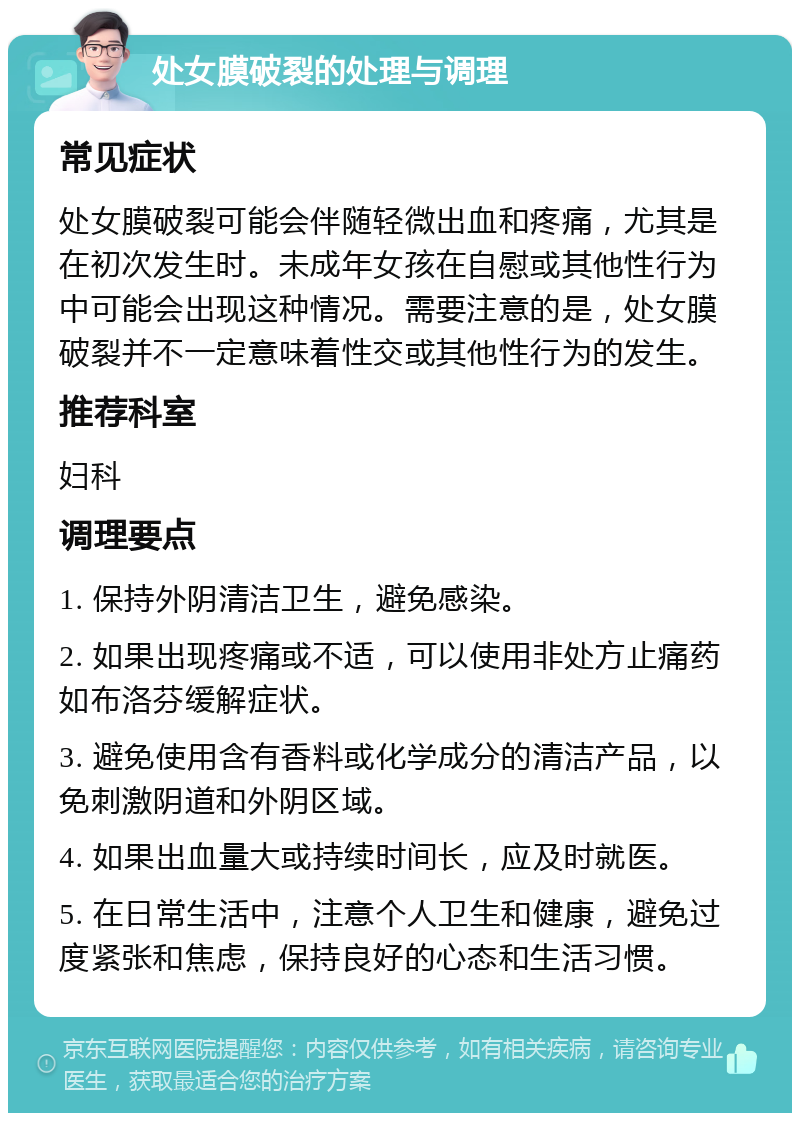 处女膜破裂的处理与调理 常见症状 处女膜破裂可能会伴随轻微出血和疼痛，尤其是在初次发生时。未成年女孩在自慰或其他性行为中可能会出现这种情况。需要注意的是，处女膜破裂并不一定意味着性交或其他性行为的发生。 推荐科室 妇科 调理要点 1. 保持外阴清洁卫生，避免感染。 2. 如果出现疼痛或不适，可以使用非处方止痛药如布洛芬缓解症状。 3. 避免使用含有香料或化学成分的清洁产品，以免刺激阴道和外阴区域。 4. 如果出血量大或持续时间长，应及时就医。 5. 在日常生活中，注意个人卫生和健康，避免过度紧张和焦虑，保持良好的心态和生活习惯。