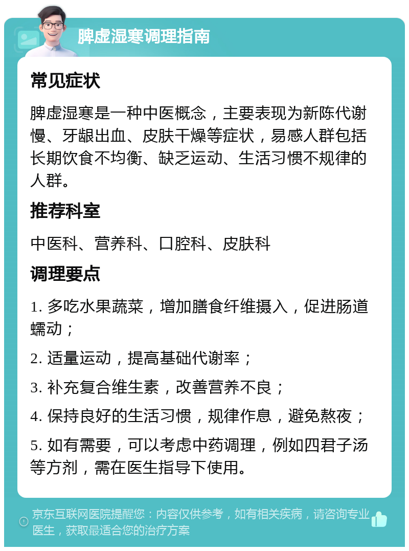 脾虚湿寒调理指南 常见症状 脾虚湿寒是一种中医概念，主要表现为新陈代谢慢、牙龈出血、皮肤干燥等症状，易感人群包括长期饮食不均衡、缺乏运动、生活习惯不规律的人群。 推荐科室 中医科、营养科、口腔科、皮肤科 调理要点 1. 多吃水果蔬菜，增加膳食纤维摄入，促进肠道蠕动； 2. 适量运动，提高基础代谢率； 3. 补充复合维生素，改善营养不良； 4. 保持良好的生活习惯，规律作息，避免熬夜； 5. 如有需要，可以考虑中药调理，例如四君子汤等方剂，需在医生指导下使用。