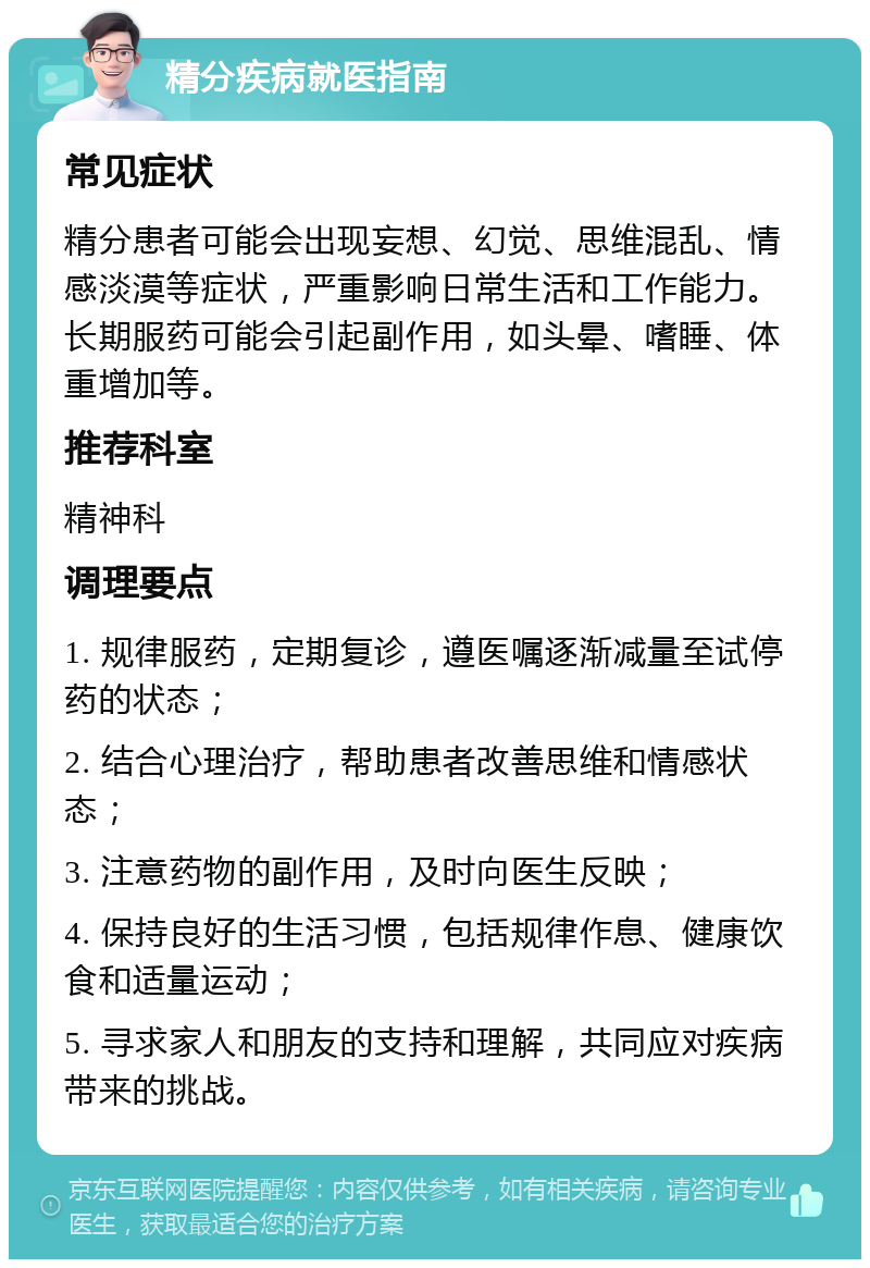 精分疾病就医指南 常见症状 精分患者可能会出现妄想、幻觉、思维混乱、情感淡漠等症状，严重影响日常生活和工作能力。长期服药可能会引起副作用，如头晕、嗜睡、体重增加等。 推荐科室 精神科 调理要点 1. 规律服药，定期复诊，遵医嘱逐渐减量至试停药的状态； 2. 结合心理治疗，帮助患者改善思维和情感状态； 3. 注意药物的副作用，及时向医生反映； 4. 保持良好的生活习惯，包括规律作息、健康饮食和适量运动； 5. 寻求家人和朋友的支持和理解，共同应对疾病带来的挑战。