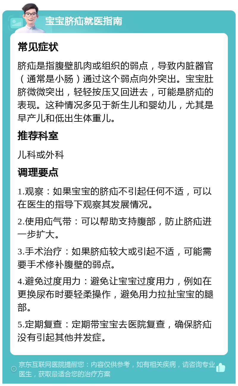 宝宝脐疝就医指南 常见症状 脐疝是指腹壁肌肉或组织的弱点，导致内脏器官（通常是小肠）通过这个弱点向外突出。宝宝肚脐微微突出，轻轻按压又回进去，可能是脐疝的表现。这种情况多见于新生儿和婴幼儿，尤其是早产儿和低出生体重儿。 推荐科室 儿科或外科 调理要点 1.观察：如果宝宝的脐疝不引起任何不适，可以在医生的指导下观察其发展情况。 2.使用疝气带：可以帮助支持腹部，防止脐疝进一步扩大。 3.手术治疗：如果脐疝较大或引起不适，可能需要手术修补腹壁的弱点。 4.避免过度用力：避免让宝宝过度用力，例如在更换尿布时要轻柔操作，避免用力拉扯宝宝的腿部。 5.定期复查：定期带宝宝去医院复查，确保脐疝没有引起其他并发症。