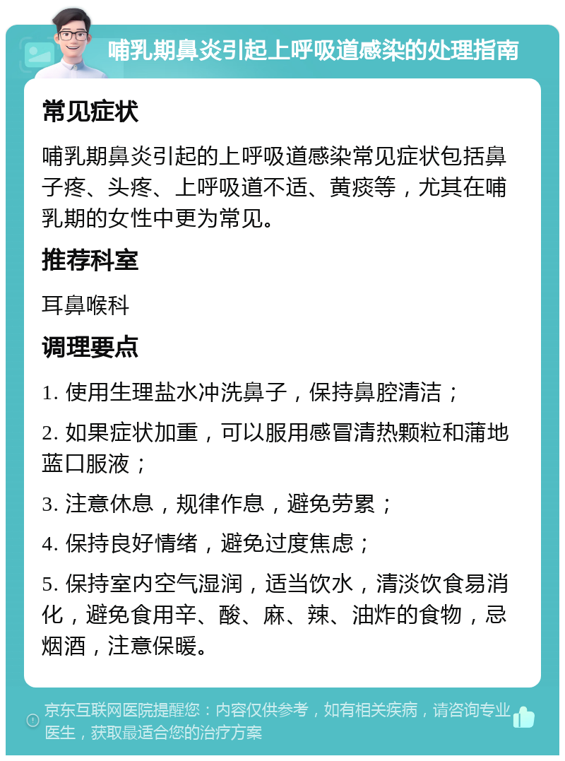 哺乳期鼻炎引起上呼吸道感染的处理指南 常见症状 哺乳期鼻炎引起的上呼吸道感染常见症状包括鼻子疼、头疼、上呼吸道不适、黄痰等，尤其在哺乳期的女性中更为常见。 推荐科室 耳鼻喉科 调理要点 1. 使用生理盐水冲洗鼻子，保持鼻腔清洁； 2. 如果症状加重，可以服用感冒清热颗粒和蒲地蓝口服液； 3. 注意休息，规律作息，避免劳累； 4. 保持良好情绪，避免过度焦虑； 5. 保持室内空气湿润，适当饮水，清淡饮食易消化，避免食用辛、酸、麻、辣、油炸的食物，忌烟酒，注意保暖。