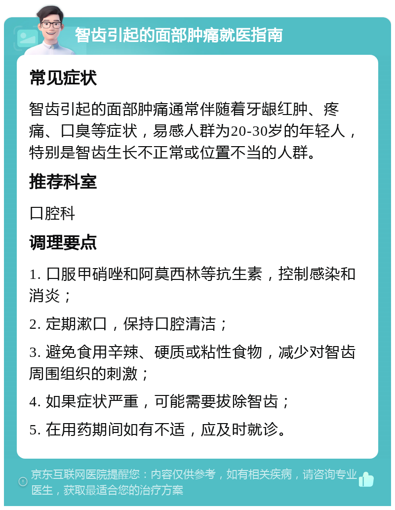 智齿引起的面部肿痛就医指南 常见症状 智齿引起的面部肿痛通常伴随着牙龈红肿、疼痛、口臭等症状，易感人群为20-30岁的年轻人，特别是智齿生长不正常或位置不当的人群。 推荐科室 口腔科 调理要点 1. 口服甲硝唑和阿莫西林等抗生素，控制感染和消炎； 2. 定期漱口，保持口腔清洁； 3. 避免食用辛辣、硬质或粘性食物，减少对智齿周围组织的刺激； 4. 如果症状严重，可能需要拔除智齿； 5. 在用药期间如有不适，应及时就诊。