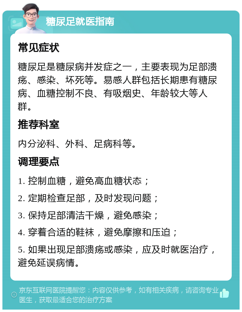 糖尿足就医指南 常见症状 糖尿足是糖尿病并发症之一，主要表现为足部溃疡、感染、坏死等。易感人群包括长期患有糖尿病、血糖控制不良、有吸烟史、年龄较大等人群。 推荐科室 内分泌科、外科、足病科等。 调理要点 1. 控制血糖，避免高血糖状态； 2. 定期检查足部，及时发现问题； 3. 保持足部清洁干燥，避免感染； 4. 穿着合适的鞋袜，避免摩擦和压迫； 5. 如果出现足部溃疡或感染，应及时就医治疗，避免延误病情。