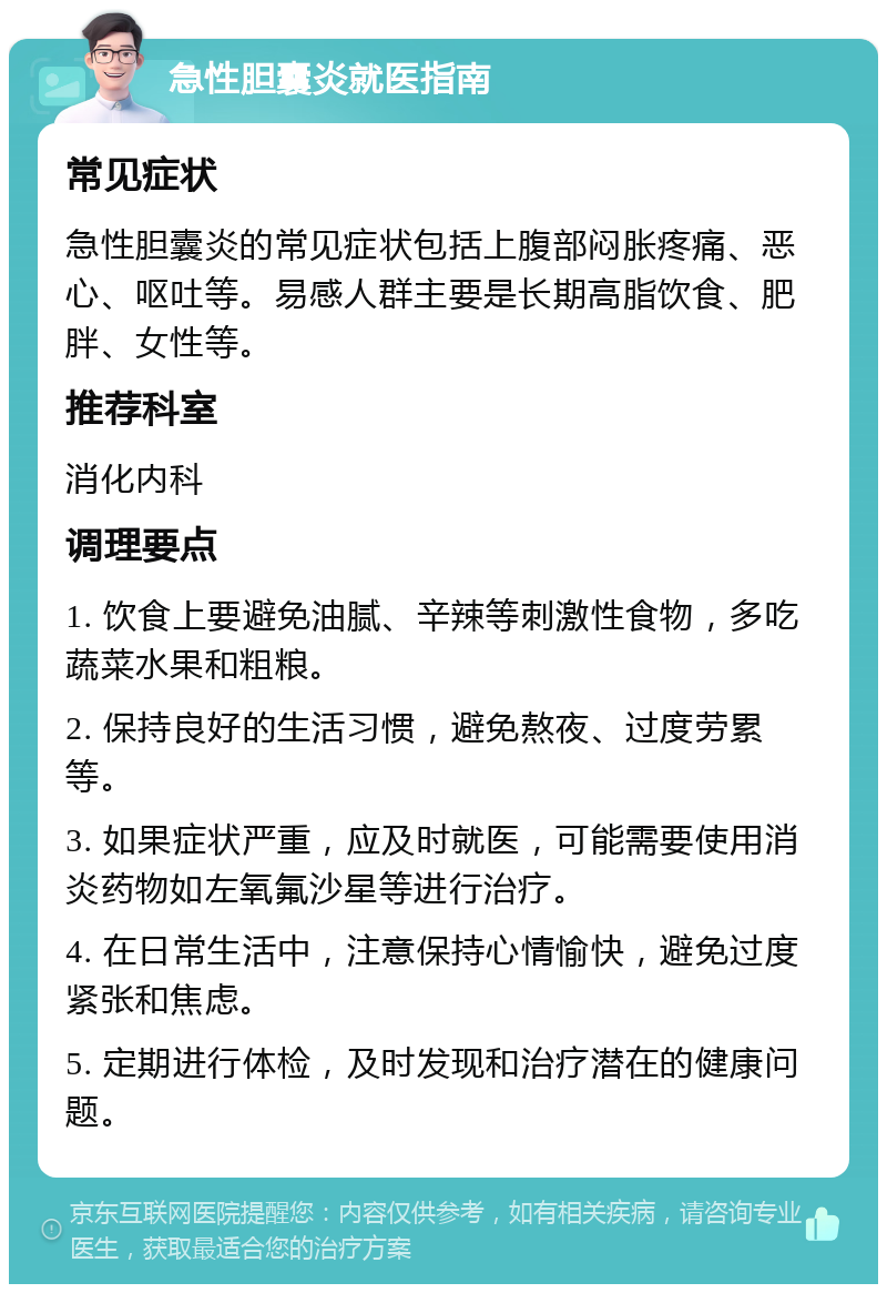 急性胆囊炎就医指南 常见症状 急性胆囊炎的常见症状包括上腹部闷胀疼痛、恶心、呕吐等。易感人群主要是长期高脂饮食、肥胖、女性等。 推荐科室 消化内科 调理要点 1. 饮食上要避免油腻、辛辣等刺激性食物，多吃蔬菜水果和粗粮。 2. 保持良好的生活习惯，避免熬夜、过度劳累等。 3. 如果症状严重，应及时就医，可能需要使用消炎药物如左氧氟沙星等进行治疗。 4. 在日常生活中，注意保持心情愉快，避免过度紧张和焦虑。 5. 定期进行体检，及时发现和治疗潜在的健康问题。