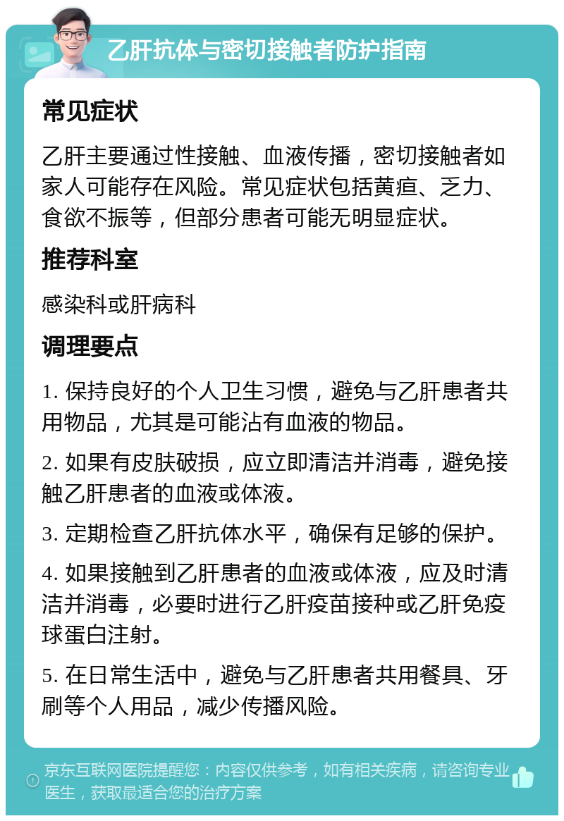 乙肝抗体与密切接触者防护指南 常见症状 乙肝主要通过性接触、血液传播，密切接触者如家人可能存在风险。常见症状包括黄疸、乏力、食欲不振等，但部分患者可能无明显症状。 推荐科室 感染科或肝病科 调理要点 1. 保持良好的个人卫生习惯，避免与乙肝患者共用物品，尤其是可能沾有血液的物品。 2. 如果有皮肤破损，应立即清洁并消毒，避免接触乙肝患者的血液或体液。 3. 定期检查乙肝抗体水平，确保有足够的保护。 4. 如果接触到乙肝患者的血液或体液，应及时清洁并消毒，必要时进行乙肝疫苗接种或乙肝免疫球蛋白注射。 5. 在日常生活中，避免与乙肝患者共用餐具、牙刷等个人用品，减少传播风险。