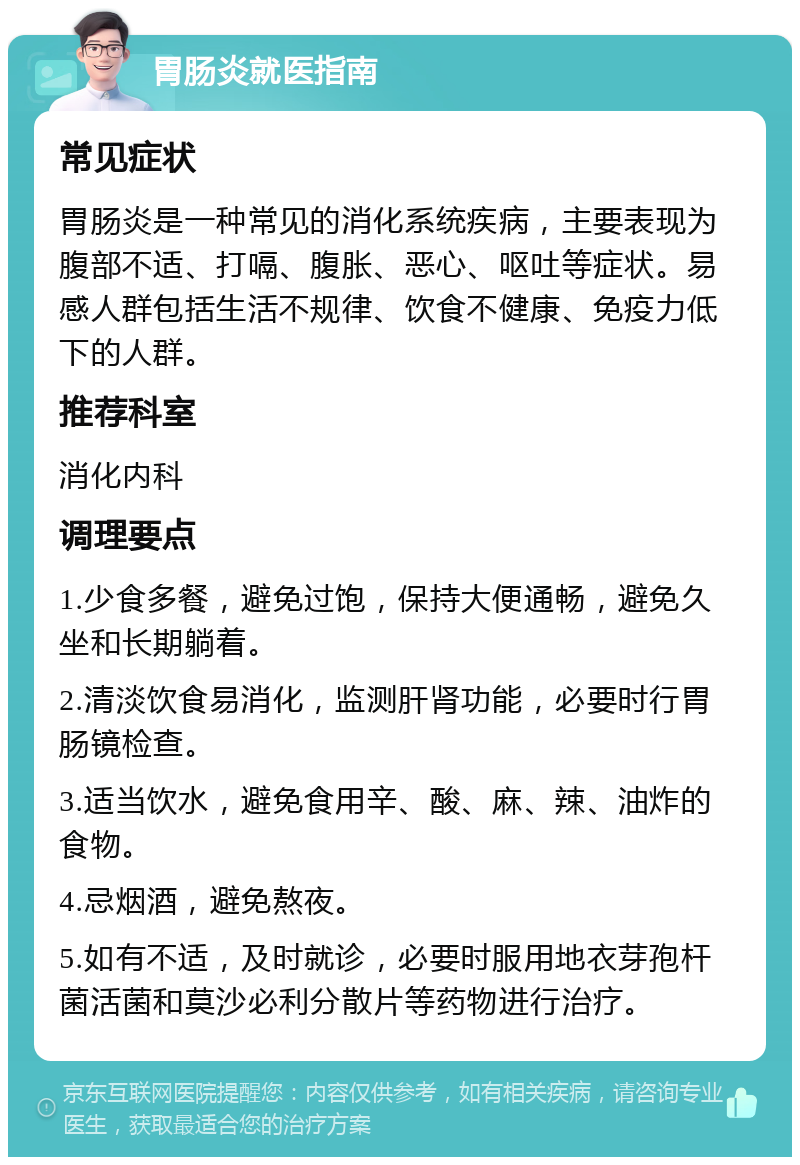 胃肠炎就医指南 常见症状 胃肠炎是一种常见的消化系统疾病，主要表现为腹部不适、打嗝、腹胀、恶心、呕吐等症状。易感人群包括生活不规律、饮食不健康、免疫力低下的人群。 推荐科室 消化内科 调理要点 1.少食多餐，避免过饱，保持大便通畅，避免久坐和长期躺着。 2.清淡饮食易消化，监测肝肾功能，必要时行胃肠镜检查。 3.适当饮水，避免食用辛、酸、麻、辣、油炸的食物。 4.忌烟酒，避免熬夜。 5.如有不适，及时就诊，必要时服用地衣芽孢杆菌活菌和莫沙必利分散片等药物进行治疗。