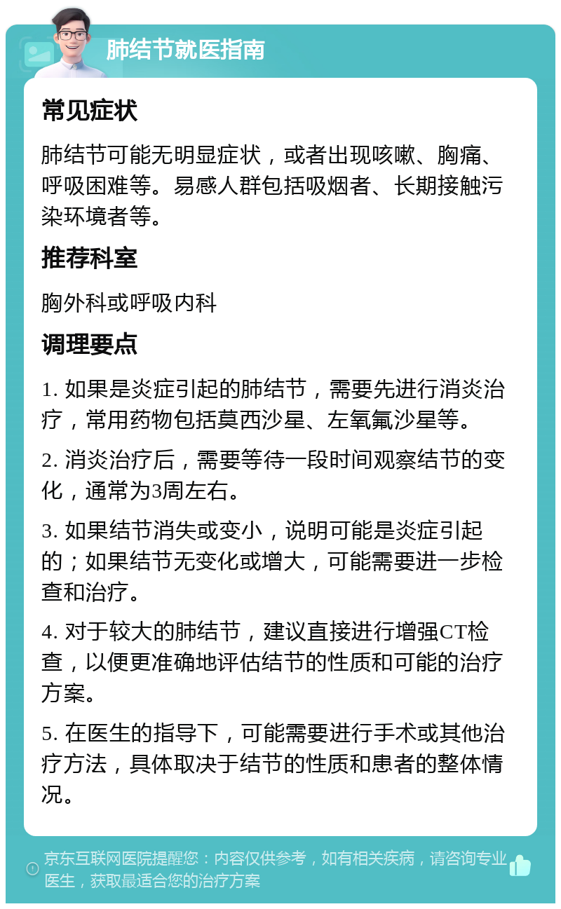 肺结节就医指南 常见症状 肺结节可能无明显症状，或者出现咳嗽、胸痛、呼吸困难等。易感人群包括吸烟者、长期接触污染环境者等。 推荐科室 胸外科或呼吸内科 调理要点 1. 如果是炎症引起的肺结节，需要先进行消炎治疗，常用药物包括莫西沙星、左氧氟沙星等。 2. 消炎治疗后，需要等待一段时间观察结节的变化，通常为3周左右。 3. 如果结节消失或变小，说明可能是炎症引起的；如果结节无变化或增大，可能需要进一步检查和治疗。 4. 对于较大的肺结节，建议直接进行增强CT检查，以便更准确地评估结节的性质和可能的治疗方案。 5. 在医生的指导下，可能需要进行手术或其他治疗方法，具体取决于结节的性质和患者的整体情况。