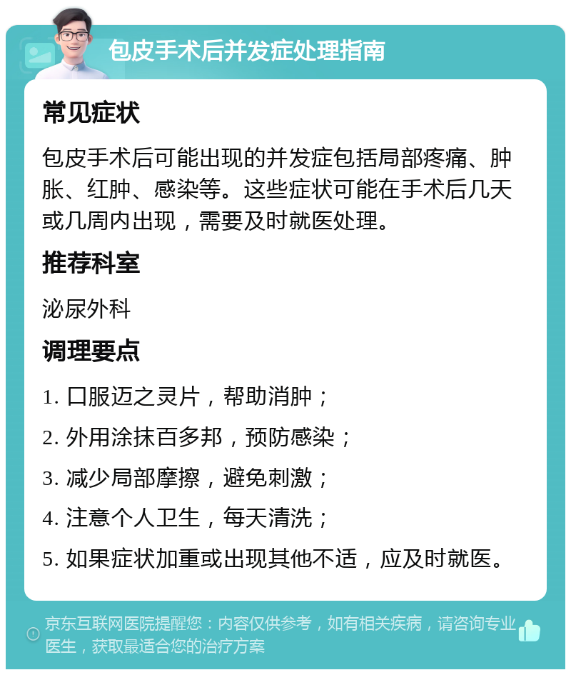 包皮手术后并发症处理指南 常见症状 包皮手术后可能出现的并发症包括局部疼痛、肿胀、红肿、感染等。这些症状可能在手术后几天或几周内出现，需要及时就医处理。 推荐科室 泌尿外科 调理要点 1. 口服迈之灵片，帮助消肿； 2. 外用涂抹百多邦，预防感染； 3. 减少局部摩擦，避免刺激； 4. 注意个人卫生，每天清洗； 5. 如果症状加重或出现其他不适，应及时就医。