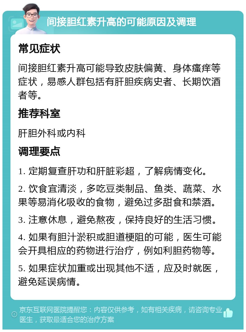 间接胆红素升高的可能原因及调理 常见症状 间接胆红素升高可能导致皮肤偏黄、身体瘙痒等症状，易感人群包括有肝胆疾病史者、长期饮酒者等。 推荐科室 肝胆外科或内科 调理要点 1. 定期复查肝功和肝脏彩超，了解病情变化。 2. 饮食宜清淡，多吃豆类制品、鱼类、蔬菜、水果等易消化吸收的食物，避免过多甜食和禁酒。 3. 注意休息，避免熬夜，保持良好的生活习惯。 4. 如果有胆汁淤积或胆道梗阻的可能，医生可能会开具相应的药物进行治疗，例如利胆药物等。 5. 如果症状加重或出现其他不适，应及时就医，避免延误病情。