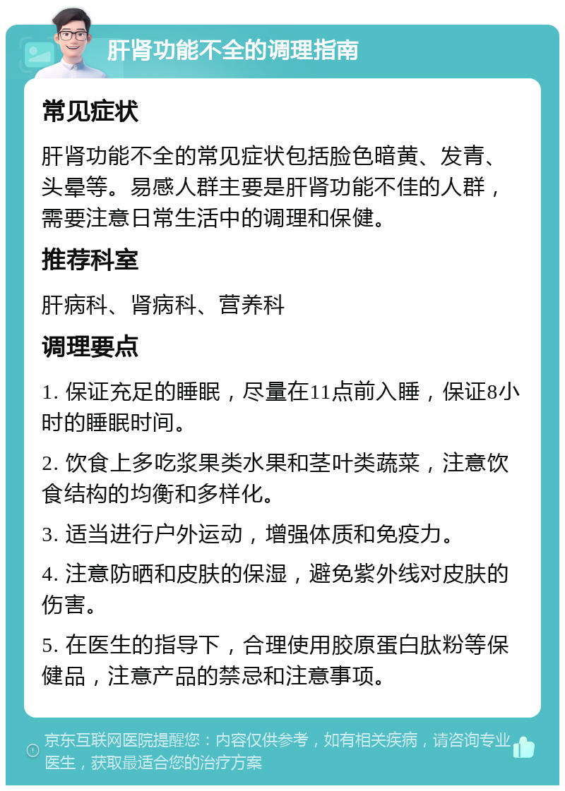 肝肾功能不全的调理指南 常见症状 肝肾功能不全的常见症状包括脸色暗黄、发青、头晕等。易感人群主要是肝肾功能不佳的人群，需要注意日常生活中的调理和保健。 推荐科室 肝病科、肾病科、营养科 调理要点 1. 保证充足的睡眠，尽量在11点前入睡，保证8小时的睡眠时间。 2. 饮食上多吃浆果类水果和茎叶类蔬菜，注意饮食结构的均衡和多样化。 3. 适当进行户外运动，增强体质和免疫力。 4. 注意防晒和皮肤的保湿，避免紫外线对皮肤的伤害。 5. 在医生的指导下，合理使用胶原蛋白肽粉等保健品，注意产品的禁忌和注意事项。