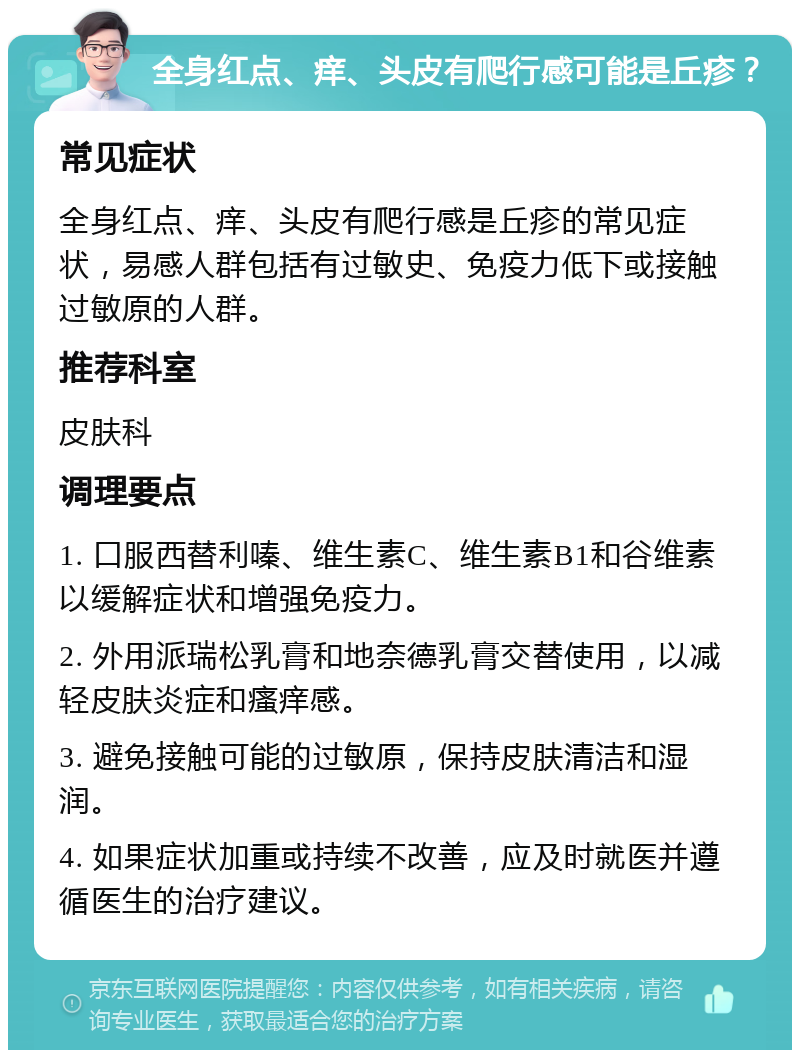 全身红点、痒、头皮有爬行感可能是丘疹？ 常见症状 全身红点、痒、头皮有爬行感是丘疹的常见症状，易感人群包括有过敏史、免疫力低下或接触过敏原的人群。 推荐科室 皮肤科 调理要点 1. 口服西替利嗪、维生素C、维生素B1和谷维素以缓解症状和增强免疫力。 2. 外用派瑞松乳膏和地奈德乳膏交替使用，以减轻皮肤炎症和瘙痒感。 3. 避免接触可能的过敏原，保持皮肤清洁和湿润。 4. 如果症状加重或持续不改善，应及时就医并遵循医生的治疗建议。